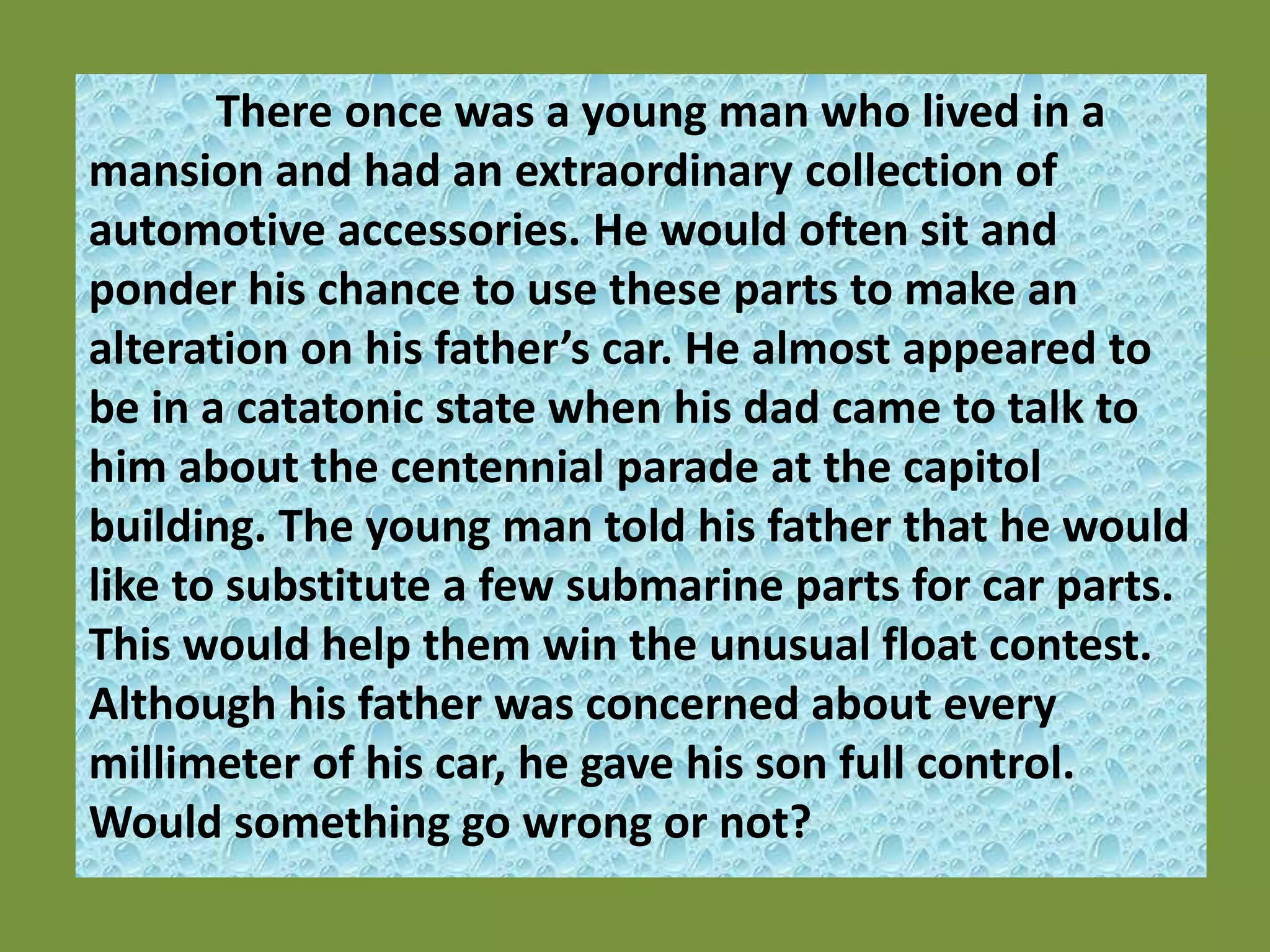 There once was a young man who lived in a mansion and had an extraordinary collection of automotive accessories. He would often sit and ponder his chance to use these parts to make an alteration on his father’s car. He almost appeared to be in a catatonic state when his dad came to talk to him about the centennial parade at the capitol building. The young man told his father that he would like to substitute a few submarine parts for car parts. This would help them win the unusual float contest.  Although his father was concerned about every millimeter of his car, he gave his son full control. Would something go wrong or not? 