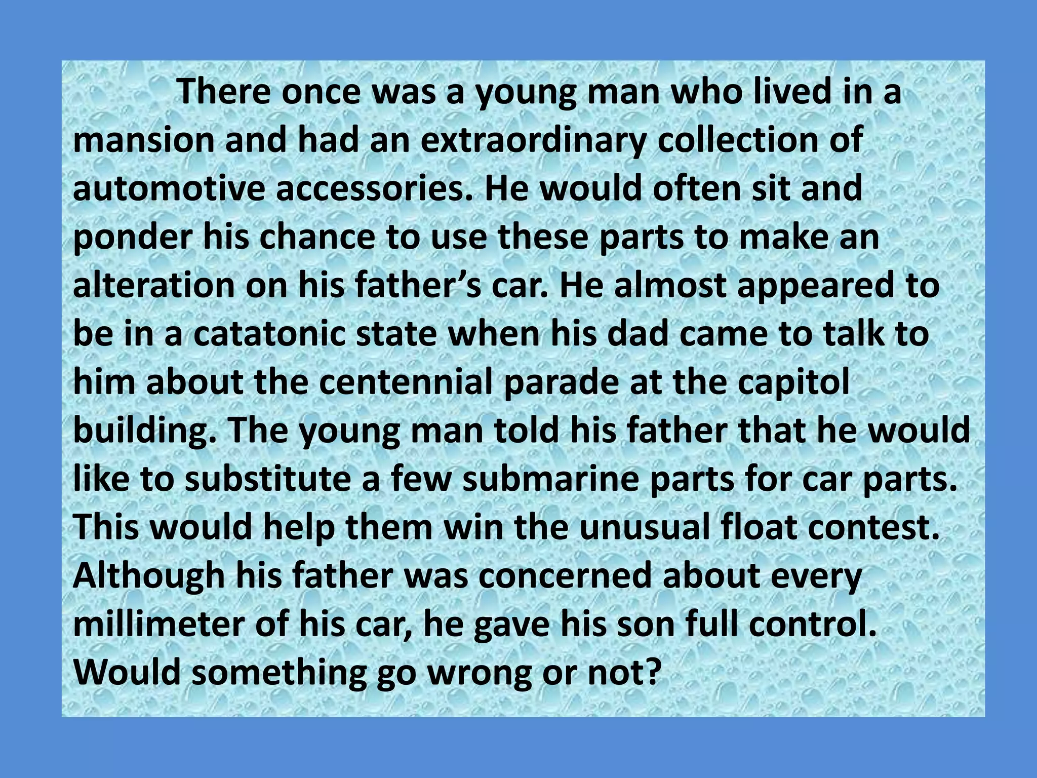 There once was a young man who lived in a mansion and had an extraordinary collection of automotive accessories. He would often sit and ponder his chance to use these parts to make an alteration on his father’s car. He almost appeared to be in a catatonic state when his dad came to talk to him about the centennial parade at the capitol building. The young man told his father that he would like to substitute a few submarine parts for car parts. This would help them win the unusual float contest.  Although his father was concerned about every millimeter of his car, he gave his son full control. Would something go wrong or not? 