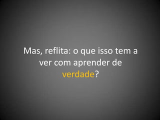 Mas, reflita: o que isso tem a
   ver com aprender de
           verdade?
 