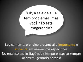 “Ok, a sala de aula
             tem problemas, mas
                você não está
                exagerando?



 Logicamente, o ensino presencial é importante e
       eficiente em momentos específicos.
No entanto, as limitações de tempo e espaço sempre
             ocorrem, gerando perdas!
 