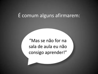 É comum alguns afirmarem:



    “Mas se não for na
    sala de aula eu não
    consigo aprender!”
 