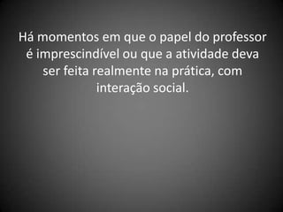 Há momentos em que o papel do professor
 é imprescindível ou que a atividade deva
    ser feita realmente na prática, com
               interação social.
 