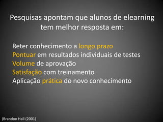 Pesquisas apontam que alunos de elearning
             tem melhor resposta em:

      Reter conhecimento a longo prazo
      Pontuar em resultados individuais de testes
      Volume de aprovação
      Satisfação com treinamento
      Aplicação prática do novo conhecimento




(Brandon Hall (2001)
 