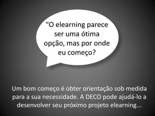 “O elearning parece
             ser uma ótima
          opção, mas por onde
              eu começo?



Um bom começo é obter orientação sob medida
para a sua necessidade. A DECO pode ajudá-lo a
 desenvolver seu próximo projeto elearning...
 
