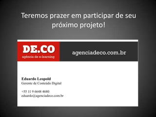 Teremos prazer em participar de seu
         próximo projeto!




Eduardo Leopold
Gerente de Conteúdo Digital

+55 11 9 6648 4680
eduardo@agenciadeco.com.br
 