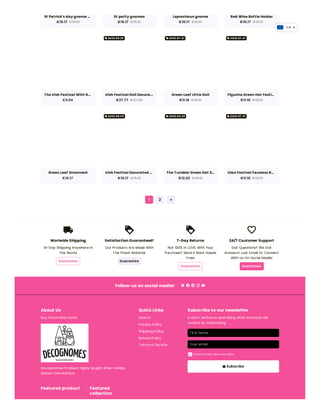 local_shipping
Worlwide Shipping
14-Day Shipping Anywhere in
The World.
Guarantee
loyalty
Satisfaction Guaranteed!
Our Products Are Made With
The Finest Material.
Guarantee
loyalty
7-Day Returns
Not 100% In LOVE With Your
Purchase? Send It Back Hassle
Free!
Guarantee
favorite_border
24/7 Csutomer Support
Got Questions? We Got
Answers! Just Email Or Connect
With Us On Social Media!
Guarantee
Follow-us on social media!
About Us
Buy Decoration Items
Decognomes Produce Highly Sought After Holiday
Season Decorations
Quick Links
Search
Privacy Policy
Shipping Policy
Refund Policy
Terms of Service
Subscribe to our newsletter
A short sentence describing what someone will
receive by subscribing
emailSubscribe
Featured product Featured
collection
First Name
Your email
Email me with news and offers
check_box
St Patrick's day gnome …
€10.17 €18.51
St patty gnomes
€10.17 €18.51
Leprechaun gnome
€10.17 €18.51
Red Wine Bottle Holder
€10.17 €18.51
The Irish Festival With G…
€5.54
Irish Festival Doll Decora…
€27.77 €37.02
Green Leaf Little Doll
€11.10 €18.51
Figurine Green Hat Festi…
€11.10 €18.51
Green Leaf Ornament
€10.17
Irish Festival Decorated …
€10.17 €18.51
The Tumbler Green Hat S…
€12.02 €18.51
Irlan Festival Faceless R…
€11.10 €18.51
1 2 arrow_forward
local_offerSAVE €9.26 local_offerSAVE €7.41 local_offerSAVE €7.41
local_offerSAVE €8.34 local_offerSAVE €6.49 local_offerSAVE €7.41
EUR
 