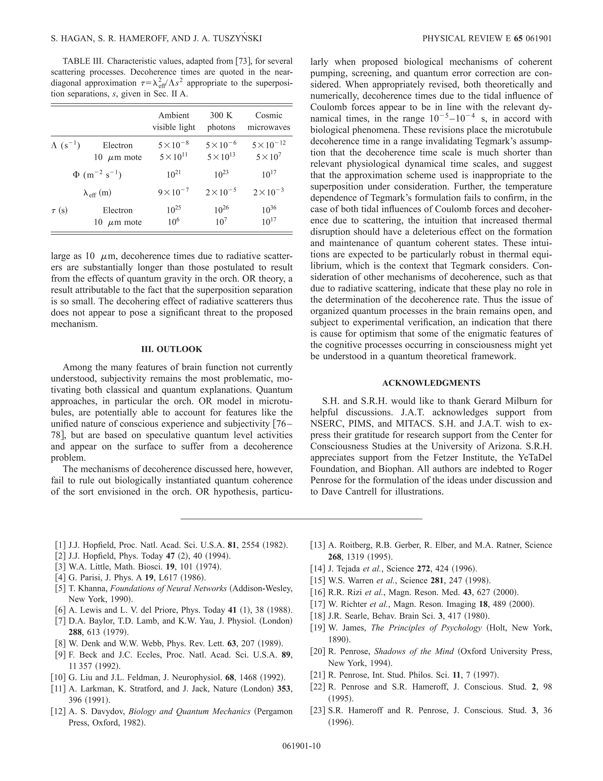 large as 10 ␮m, decoherence times due to radiative scatter-
ers are substantially longer than those postulated to result
from the effects of quantum gravity in the orch. OR theory, a
result attributable to the fact that the superposition separation
is so small. The decohering effect of radiative scatterers thus
does not appear to pose a signiﬁcant threat to the proposed
mechanism.
III. OUTLOOK
Among the many features of brain function not currently
understood, subjectivity remains the most problematic, mo-
tivating both classical and quantum explanations. Quantum
approaches, in particular the orch. OR model in microtu-
bules, are potentially able to account for features like the
uniﬁed nature of conscious experience and subjectivity ͓76–
78͔, but are based on speculative quantum level activities
and appear on the surface to suffer from a decoherence
problem.
The mechanisms of decoherence discussed here, however,
fail to rule out biologically instantiated quantum coherence
of the sort envisioned in the orch. OR hypothesis, particu-
larly when proposed biological mechanisms of coherent
pumping, screening, and quantum error correction are con-
sidered. When appropriately revised, both theoretically and
numerically, decoherence times due to the tidal inﬂuence of
Coulomb forces appear to be in line with the relevant dy-
namical times, in the range 10Ϫ5
–10Ϫ4
s, in accord with
biological phenomena. These revisions place the microtubule
decoherence time in a range invalidating Tegmark’s assump-
tion that the decoherence time scale is much shorter than
relevant physiological dynamical time scales, and suggest
that the approximation scheme used is inappropriate to the
superposition under consideration. Further, the temperature
dependence of Tegmark’s formulation fails to conﬁrm, in the
case of both tidal inﬂuences of Coulomb forces and decoher-
ence due to scattering, the intuition that increased thermal
disruption should have a deleterious effect on the formation
and maintenance of quantum coherent states. These intui-
tions are expected to be particularly robust in thermal equi-
librium, which is the context that Tegmark considers. Con-
sideration of other mechanisms of decoherence, such as that
due to radiative scattering, indicate that these play no role in
the determination of the decoherence rate. Thus the issue of
organized quantum processes in the brain remains open, and
subject to experimental veriﬁcation, an indication that there
is cause for optimism that some of the enigmatic features of
the cognitive processes occurring in consciousness might yet
be understood in a quantum theoretical framework.
ACKNOWLEDGMENTS
S.H. and S.R.H. would like to thank Gerard Milburn for
helpful discussions. J.A.T. acknowledges support from
NSERC, PIMS, and MITACS. S.H. and J.A.T. wish to ex-
press their gratitude for research support from the Center for
Consciousness Studies at the University of Arizona. S.R.H.
appreciates support from the Fetzer Institute, the YeTaDel
Foundation, and Biophan. All authors are indebted to Roger
Penrose for the formulation of the ideas under discussion and
to Dave Cantrell for illustrations.
͓1͔ J.J. Hopﬁeld, Proc. Natl. Acad. Sci. U.S.A. 81, 2554 ͑1982͒.
͓2͔ J.J. Hopﬁeld, Phys. Today 47 ͑2͒, 40 ͑1994͒.
͓3͔ W.A. Little, Math. Biosci. 19, 101 ͑1974͒.
͓4͔ G. Parisi, J. Phys. A 19, L617 ͑1986͒.
͓5͔ T. Khanna, Foundations of Neural Networks ͑Addison-Wesley,
New York, 1990͒.
͓6͔ A. Lewis and L. V. del Priore, Phys. Today 41 ͑1͒, 38 ͑1988͒.
͓7͔ D.A. Baylor, T.D. Lamb, and K.W. Yau, J. Physiol. ͑London͒
288, 613 ͑1979͒.
͓8͔ W. Denk and W.W. Webb, Phys. Rev. Lett. 63, 207 ͑1989͒.
͓9͔ F. Beck and J.C. Eccles, Proc. Natl. Acad. Sci. U.S.A. 89,
11 357 ͑1992͒.
͓10͔ G. Liu and J.L. Feldman, J. Neurophysiol. 68, 1468 ͑1992͒.
͓11͔ A. Larkman, K. Stratford, and J. Jack, Nature ͑London͒ 353,
396 ͑1991͒.
͓12͔ A. S. Davydov, Biology and Quantum Mechanics ͑Pergamon
Press, Oxford, 1982͒.
͓13͔ A. Roitberg, R.B. Gerber, R. Elber, and M.A. Ratner, Science
268, 1319 ͑1995͒.
͓14͔ J. Tejada et al., Science 272, 424 ͑1996͒.
͓15͔ W.S. Warren et al., Science 281, 247 ͑1998͒.
͓16͔ R.R. Rizi et al., Magn. Reson. Med. 43, 627 ͑2000͒.
͓17͔ W. Richter et al., Magn. Reson. Imaging 18, 489 ͑2000͒.
͓18͔ J.R. Searle, Behav. Brain Sci. 3, 417 ͑1980͒.
͓19͔ W. James, The Principles of Psychology ͑Holt, New York,
1890͒.
͓20͔ R. Penrose, Shadows of the Mind ͑Oxford University Press,
New York, 1994͒.
͓21͔ R. Penrose, Int. Stud. Philos. Sci. 11, 7 ͑1997͒.
͓22͔ R. Penrose and S.R. Hameroff, J. Conscious. Stud. 2, 98
͑1995͒.
͓23͔ S.R. Hameroff and R. Penrose, J. Conscious. Stud. 3, 36
͑1996͒.
TABLE III. Characteristic values, adapted from ͓73͔, for several
scattering processes. Decoherence times are quoted in the near-
diagonal approximation ␶ϭ␭eff
2
/⌳s2
appropriate to the superposi-
tion separations, s, given in Sec. II A.
Ambient 300 K Cosmic
visible light photons microwaves
⌳ (sϪ1
) Electron 5ϫ10Ϫ8
5ϫ10Ϫ6
5ϫ10Ϫ12
10 ␮m mote 5ϫ1011
5ϫ1013
5ϫ107
⌽ (mϪ2
sϪ1
) 1021
1023
1017
␭eff ͑m͒ 9ϫ10Ϫ7
2ϫ10Ϫ5
2ϫ10Ϫ3
␶ ͑s͒ Electron 1025
1026
1036
10 ␮m mote 106
107
1017
S. HAGAN, S. R. HAMEROFF, AND J. A. TUSZYN´ SKI PHYSICAL REVIEW E 65 061901
061901-10
 