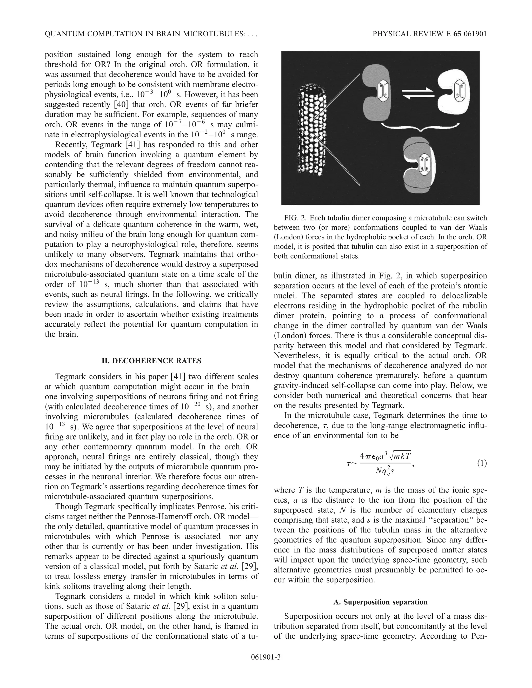 position sustained long enough for the system to reach
threshold for OR? In the original orch. OR formulation, it
was assumed that decoherence would have to be avoided for
periods long enough to be consistent with membrane electro-
physiological events, i.e., 10Ϫ3
–100
s. However, it has been
suggested recently ͓40͔ that orch. OR events of far briefer
duration may be sufﬁcient. For example, sequences of many
orch. OR events in the range of 10Ϫ7
–10Ϫ6
s may culmi-
nate in electrophysiological events in the 10Ϫ2
–100
s range.
Recently, Tegmark ͓41͔ has responded to this and other
models of brain function invoking a quantum element by
contending that the relevant degrees of freedom cannot rea-
sonably be sufﬁciently shielded from environmental, and
particularly thermal, inﬂuence to maintain quantum superpo-
sitions until self-collapse. It is well known that technological
quantum devices often require extremely low temperatures to
avoid decoherence through environmental interaction. The
survival of a delicate quantum coherence in the warm, wet,
and noisy milieu of the brain long enough for quantum com-
putation to play a neurophysiological role, therefore, seems
unlikely to many observers. Tegmark maintains that ortho-
dox mechanisms of decoherence would destroy a superposed
microtubule-associated quantum state on a time scale of the
order of 10Ϫ13
s, much shorter than that associated with
events, such as neural ﬁrings. In the following, we critically
review the assumptions, calculations, and claims that have
been made in order to ascertain whether existing treatments
accurately reﬂect the potential for quantum computation in
the brain.
II. DECOHERENCE RATES
Tegmark considers in his paper ͓41͔ two different scales
at which quantum computation might occur in the brain—
one involving superpositions of neurons ﬁring and not ﬁring
͑with calculated decoherence times of 10Ϫ20
s), and another
involving microtubules ͑calculated decoherence times of
10Ϫ13
s). We agree that superpositions at the level of neural
ﬁring are unlikely, and in fact play no role in the orch. OR or
any other contemporary quantum model. In the orch. OR
approach, neural ﬁrings are entirely classical, though they
may be initiated by the outputs of microtubule quantum pro-
cesses in the neuronal interior. We therefore focus our atten-
tion on Tegmark’s assertions regarding decoherence times for
microtubule-associated quantum superpositions.
Though Tegmark speciﬁcally implicates Penrose, his criti-
cisms target neither the Penrose-Hameroff orch. OR model—
the only detailed, quantitative model of quantum processes in
microtubules with which Penrose is associated—nor any
other that is currently or has been under investigation. His
remarks appear to be directed against a spuriously quantum
version of a classical model, put forth by Sataric et al. ͓29͔,
to treat lossless energy transfer in microtubules in terms of
kink solitons traveling along their length.
Tegmark considers a model in which kink soliton solu-
tions, such as those of Sataric et al. ͓29͔, exist in a quantum
superposition of different positions along the microtubule.
The actual orch. OR model, on the other hand, is framed in
terms of superpositions of the conformational state of a tu-
bulin dimer, as illustrated in Fig. 2, in which superposition
separation occurs at the level of each of the protein’s atomic
nuclei. The separated states are coupled to delocalizable
electrons residing in the hydrophobic pocket of the tubulin
dimer protein, pointing to a process of conformational
change in the dimer controlled by quantum van der Waals
͑London͒ forces. There is thus a considerable conceptual dis-
parity between this model and that considered by Tegmark.
Nevertheless, it is equally critical to the actual orch. OR
model that the mechanisms of decoherence analyzed do not
destroy quantum coherence prematurely, before a quantum
gravity-induced self-collapse can come into play. Below, we
consider both numerical and theoretical concerns that bear
on the results presented by Tegmark.
In the microtubule case, Tegmark determines the time to
decoherence, ␶, due to the long-range electromagnetic inﬂu-
ence of an environmental ion to be
␶ϳ
4␲⑀0a3ͱmkT
Nqe
2
s
, ͑1͒
where T is the temperature, m is the mass of the ionic spe-
cies, a is the distance to the ion from the position of the
superposed state, N is the number of elementary charges
comprising that state, and s is the maximal ‘‘separation’’ be-
tween the positions of the tubulin mass in the alternative
geometries of the quantum superposition. Since any differ-
ence in the mass distributions of superposed matter states
will impact upon the underlying space-time geometry, such
alternative geometries must presumably be permitted to oc-
cur within the superposition.
A. Superposition separation
Superposition occurs not only at the level of a mass dis-
tribution separated from itself, but concomitantly at the level
of the underlying space-time geometry. According to Pen-
FIG. 2. Each tubulin dimer composing a microtubule can switch
between two ͑or more͒ conformations coupled to van der Waals
͑London͒ forces in the hydrophobic pocket of each. In the orch. OR
model, it is posited that tubulin can also exist in a superposition of
both conformational states.
QUANTUM COMPUTATION IN BRAIN MICROTUBULES: . . . PHYSICAL REVIEW E 65 061901
061901-3
 