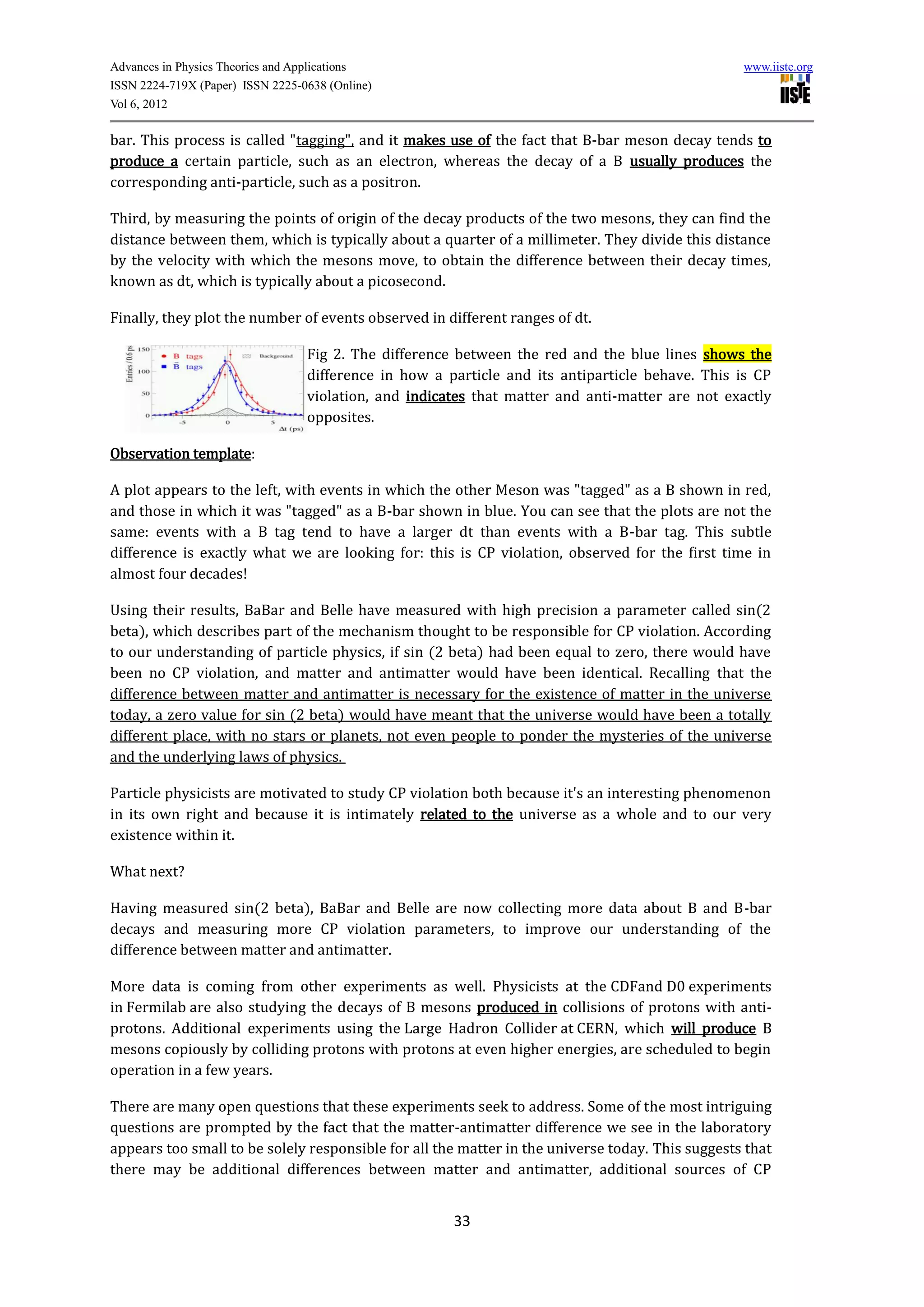 Advances in Physics Theories and Applications                                                     www.iiste.org
ISSN 2224-719X (Paper) ISSN 2225-0638 (Online)
Vol 6, 2012

bar. This process is called "tagging", and it makes use of the fact that B-bar meson decay tends to
produce a certain particle, such as an electron, whereas the decay of a B usually produces the
corresponding anti-particle, such as a positron.

Third, by measuring the points of origin of the decay products of the two mesons, they can find the
distance between them, which is typically about a quarter of a millimeter. They divide this distance
by the velocity with which the mesons move, to obtain the difference between their decay times,
known as dt, which is typically about a picosecond.

Finally, they plot the number of events observed in different ranges of dt.

                                  Fig 2. The difference between the red and the blue lines shows the
                                  difference in how a particle and its antiparticle behave. This is CP
                                  violation, and indicates that matter and anti-matter are not exactly
                                  opposites.

Observation template:

A plot appears to the left, with events in which the other Meson was "tagged" as a B shown in red,
and those in which it was "tagged" as a B-bar shown in blue. You can see that the plots are not the
same: events with a B tag tend to have a larger dt than events with a B-bar tag. This subtle
difference is exactly what we are looking for: this is CP violation, observed for the first time in
almost four decades!

Using their results, BaBar and Belle have measured with high precision a parameter called sin(2
beta), which describes part of the mechanism thought to be responsible for CP violation. According
to our understanding of particle physics, if sin (2 beta) had been equal to zero, there would have
been no CP violation, and matter and antimatter would have been identical. Recalling that the
difference between matter and antimatter is necessary for the existence of matter in the universe
today, a zero value for sin (2 beta) would have meant that the universe would have been a totally
different place, with no stars or planets, not even people to ponder the mysteries of the universe
and the underlying laws of physics.

Particle physicists are motivated to study CP violation both because it's an interesting phenomenon
in its own right and because it is intimately related to the universe as a whole and to our very
existence within it.

What next?

Having measured sin(2 beta), BaBar and Belle are now collecting more data about B and B-bar
decays and measuring more CP violation parameters, to improve our understanding of the
difference between matter and antimatter.

More data is coming from other experiments as well. Physicists at the CDFand D0 experiments
in Fermilab are also studying the decays of B mesons produced in collisions of protons with anti-
protons. Additional experiments using the Large Hadron Collider at CERN, which will produce B
mesons copiously by colliding protons with protons at even higher energies, are scheduled to begin
operation in a few years.

There are many open questions that these experiments seek to address. Some of the most intriguing
questions are prompted by the fact that the matter-antimatter difference we see in the laboratory
appears too small to be solely responsible for all the matter in the universe today. This suggests that
there may be additional differences between matter and antimatter, additional sources of CP


                                                       33
 
