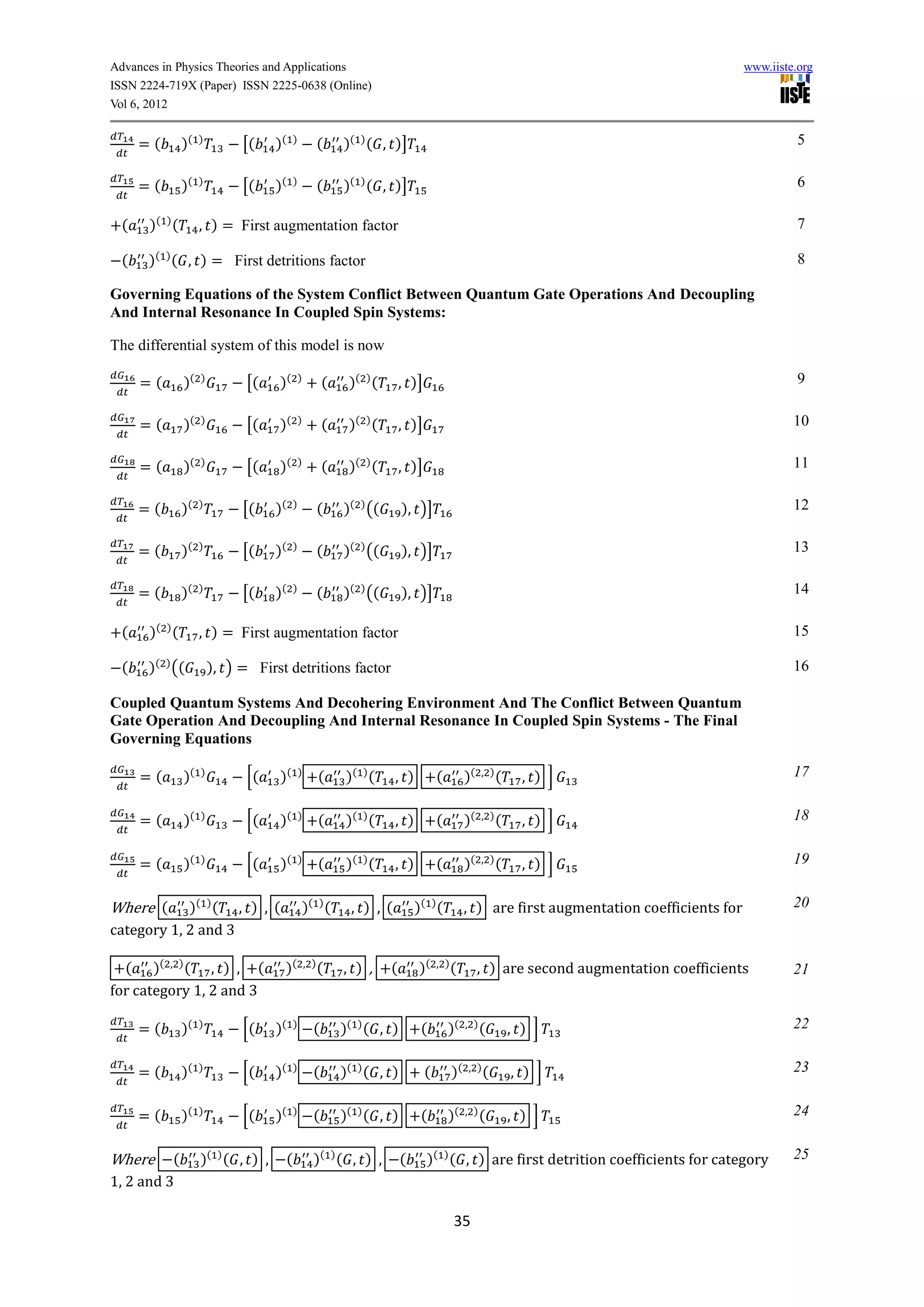 Advances in Physics Theories and Applications                                                                                               www.iiste.org
ISSN 2224-719X (Paper) ISSN 2225-0638 (Online)
Vol 6, 2012


      =(        )(   )
                              [(    )(    )
                                                    (       )( ) ( , )]                                                                               5


      =(        )(   )
                              [(    )(    )
                                                    (       )( ) ( , )]                                                                               6

  (    )( ) (        , ) = First augmentation factor                                                                                                  7

  (   )( ) ( , ) = First detritions factor                                                                                                            8

Governing Equations of the System Conflict Between Quantum Gate Operations And Decoupling
And Internal Resonance In Coupled Spin Systems:

The differential system of this model is now

      =(        )(   )
                               [(   )(        )
                                                        (    )( ) (       , )]                                                                        9


      =(        )(   )
                               [(   )(        )
                                                        (    )( ) (       , )]                                                                       10

      =(        )(   )
                               [(   )(        )
                                                        (    )( ) (       , )]                                                                       11


      =(        )(   )
                              [(    )(    )
                                                    (       )( ) ((       ), )]                                                                      12


      =(        )(   )
                              [(    )(    )
                                                    (       )( ) ((       ), )]                                                                      13

      =(        )(   )
                              [(    )(    )
                                                    (       )( ) ((       ), )]                                                                      14

  (    )( ) (        , ) = First augmentation factor                                                                                                 15

  (   )( ) ((            ), ) = First detritions factor                                                                                              16

Coupled Quantum Systems And Decohering Environment And The Conflict Between Quantum
Gate Operation And Decoupling And Internal Resonance In Coupled Spin Systems - The Final
Governing Equations

      =(        )(   )
                               [(    )(       )
                                                    (       )( ) (    , )            (        )(   , )(
                                                                                                            , ) ]                                    17


      =(        )(   )
                               [(    )(       )
                                                    (       )( ) (    , )            (        )(   , )(
                                                                                                            , ) ]                                    18


      =(        )(   )
                               [(    )(       )
                                                    (       )( ) (    , )            (        )(   , )(
                                                                                                            , ) ]                                    19


Where (     )( ) ( , ) , (                    )( ) (         , ) ,(           )( ) (          , ) are first augmentation coefficients for            20
category 1, 2 and 3

  ( )( , ) ( , ) , (                 )(           , )(
                                                            , ) ,     (        )(    , )(
                                                                                                   , ) are second augmentation coefficients          21
for category 1, 2 and 3

      =(        )(   )
                              [(    )(    )
                                                    (       )( ) ( , )         (         )(   , )(
                                                                                                          , ) ]                                      22


      =(        )(   )
                              [(    )(    )
                                                    (       )( ) ( , )           (       )(   , )(
                                                                                                          , ) ]                                      23


      =(        )(   )
                              [(    )(    )
                                                    (       )( ) ( , )         (         )(   , )(
                                                                                                          , ) ]                                      24


Where     (          )( ) ( , ) ,     (             )( ) ( , ) ,          (      )( ) ( , ) are first detrition coefficients for category            25
1, 2 and 3

                                                                                          35
 