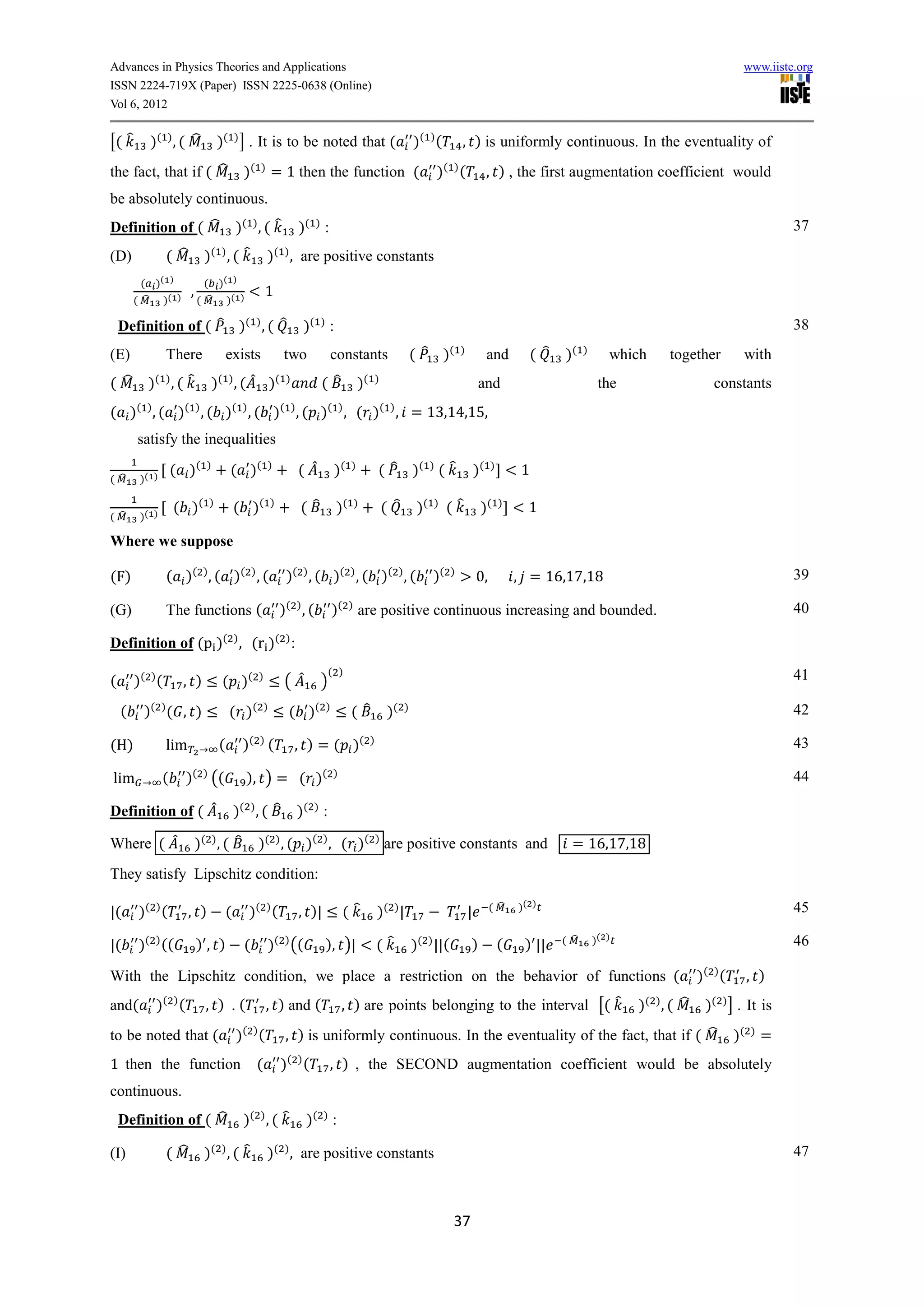 Advances in Physics Theories and Applications                                                                                                                                                  www.iiste.org
ISSN 2224-719X (Paper) ISSN 2225-0638 (Online)
Vol 6, 2012


[( ̂       )( ) , ( ̂             )( ) ] . It is to be noted that (                                       )( ) (         , ) is uniformly continuous. In the eventuality of
the fact, that if ( ̂                       )(   )
                                                         = 1 then the function (                                )( ) (              , ) , the first augmentation coefficient would
be absolutely continuous.
Definition of ( ̂                         )( ) , ( ̂              )( ) :                                                                                                                                   37
(D)              ( ̂         )( ) , ( ̂              )( ) , are positive constants
          ( )( )             ( )( )
                       ,                             1
        ( ̂ )( )           ( ̂ )( )

    Definition of ( ̂ )( ) , ( ̂                                   )( ) :                                                                                                                                  38
(E)              There                exists                  two           constants                     ( ̂ )      ( )
                                                                                                                                    and          ( ̂   )   ( )
                                                                                                                                                                    which     together         with
( ̂        )( ) , ( ̂            )( ) , ( ̂ )(                )
                                                                        ( ̂           )(   )
                                                                                                                               and                                the                   constants
( )( ) , ( )( ) , ( )( ) , ( )( ) , ( )( ) , ( )( ) , = 1 ,14,15,
        satisfy the inequalities
                    ( )(     )
                                      ( )(           )
                                                                  ( ̂        )(   )
                                                                                               ( ̂ )( ) ( ̂                    )(   )
                                                                                                                                             1
( ̂      )( )

                    ( )(      )
                                          ( )(           )
                                                                  (̂         )(   )
                                                                                               ( ̂         )(   )
                                                                                                                     (̂         )(      )
                                                                                                                                              1
( ̂      )( )

Where we suppose

(F)              ( )( ) , ( )( ) , (                          )( ) , ( )( ) , ( )( ) , (                        )(   )
                                                                                                                               0,           , = 16,1 ,1                                                    39

(G)              The functions (                             )( ) , (        )( ) are positive continuous increasing and bounded.                                                                          40

Definition of (p )( ) , (r )( ) :
                                                                            ( )
(       )( ) (       , )           ( )(          )
                                                              ( ̂       )                                                                                                                                  41

    (     )( ) ( , )                  ( )(           )
                                                               ( )(      )
                                                                                  ( ̂            )(   )                                                                                                    42

(H)              lim              (         )( ) (                , ) = ( )(               )                                                                                                               43

lim             (     )( ) ((               ), ) = ( )(                      )                                                                                                                             44

Definition of ( ̂                         )( ) , ( ̂              )( ) :

Where ( ̂                  )( ) , ( ̂            )( ) , ( )( ) , ( )( ) are positive constants and                                                         = 16,1 ,1
They satisfy Lipschitz condition:

                                                                                                                                            )( )
|(       )( ) (        , )            (      )( ) (               , )|           (̂            )( ) |                      |        ( ̂                                                                    45

                                                                                                                                                                 )( )
|(       )( ) ((           ), )             (        )( ) ((             ), )|                 (̂         )( ) ||(         )            (    ) ||      ( ̂                                                 46

With the Lipschitz condition, we place a restriction on the behavior of functions (                                                                                                  )( ) (        , )
and(        )( ) (           , ) .(                  , ) and (                   , ) are points belonging to the interval [( ̂                                          )( ) , ( ̂    )( ) ] . It is
to be noted that (                        )( ) (              , ) is uniformly continuous. In the eventuality of the fact, that if ( ̂                                                        )(   )
                                                                                                                                                                                                       =
1 then the function                              (           )( ) (         , ) , the SECOND augmentation coefficient would be absolutely
continuous.
    Definition of ( ̂                       )( ) , ( ̂              )( ) :

(I)              ( ̂         )( ) , ( ̂              )( ) , are positive constants                                                                                                                         47



                                                                                                                     37
 