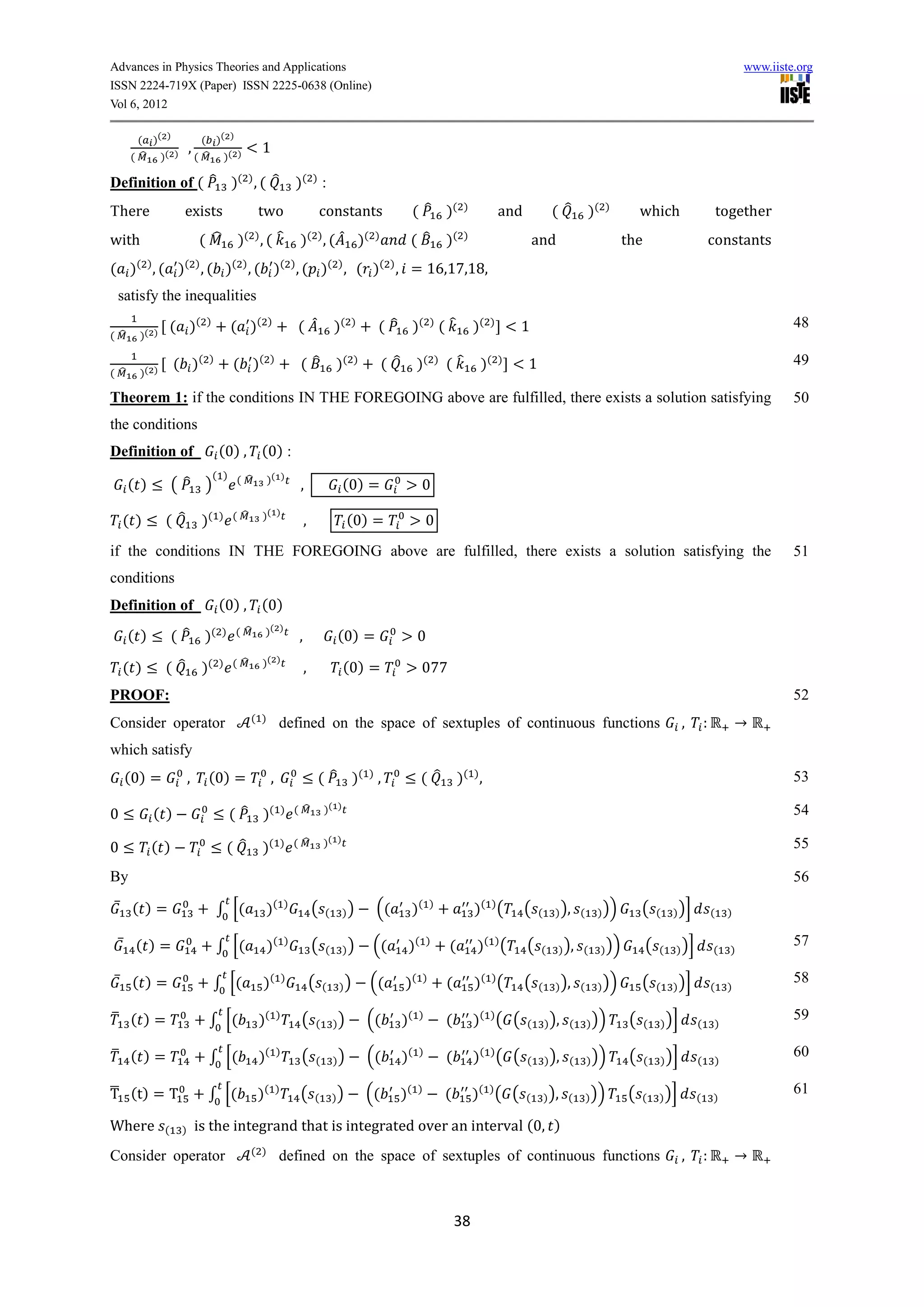 Advances in Physics Theories and Applications                                                                                                                                                                        www.iiste.org
ISSN 2224-719X (Paper) ISSN 2225-0638 (Online)
Vol 6, 2012

        ( )( )               ( )( )
                       ,                    1
      ( ̂ )( )             ( ̂ )( )

Definition of ( ̂ )( ) , ( ̂                                )( ) :
There              exists                  two                          constants                         ( ̂ )(                )
                                                                                                                                             and            ( ̂       )(     )
                                                                                                                                                                                       which                   together
with                       ( ̂       )( ) , ( ̂             )( ) , ( ̂ )(                  )
                                                                                                      ( ̂                  )(   )
                                                                                                                                                       and                        the                      constants
( )( ) , ( )( ) , ( )( ) , ( )( ) , ( )( ) , ( )( ) , = 16,1 ,1 ,
 satisfy the inequalities
              ( )(           )
                                    ( )(        )
                                                            ( ̂                 )(   )
                                                                                           ( ̂ )( ) ( ̂                             )(   )
                                                                                                                                                 1                                                                            48
( ̂    )( )

                  ( )(       )
                                    ( )(        )
                                                            (̂                  )(    )
                                                                                               ( ̂        )(           )
                                                                                                                           (̂        )(      )
                                                                                                                                                   1                                                                          49
( ̂    )( )

Theorem 1: if the conditions IN THE FOREGOING above are fulfilled, there exists a solution satisfying                                                                                                                         50
the conditions
Definition of                     (0) , (0) :
                                 ( ) ( ̂        )( )
      ( )         ( ̂ )                                     ,                      (0) =                   0
                                  ) ( ̂     )( )
    ( )       ( ̂           )(                                  ,                    (0) =                     0
if the conditions IN THE FOREGOING above are fulfilled, there exists a solution satisfying the                                                                                                                                51
conditions
Definition of                     (0) , (0)
                                  ) ( ̂     )( )
      ( )         ( ̂ )(                                    ,                   (0) =                     0
                                  ) ( ̂     )( )
    ( )       ( ̂           )(                                  ,                  (0) =                   077
PROOF:                                                                                                                                                                                                                        52
                                          ( )
Consider operator                                    defined on the space of sextuples of continuous functions                                                                                     ,
which satisfy
    (0) =              ,     (0) =              ,                       ( ̂ )( ) ,                         ( ̂                 )( ) ,                                                                                         53

                                                        ) ( ̂               )( )
0           ( )                    ( ̂ )(                                                                                                                                                                                     54

                                                        ) ( ̂               )( )
0           ( )                    ( ̂      )(                                                                                                                                                                                55

By                                                                                                                                                                                                                            56
    ̅ ( )=                       ∫ [(       )(          )
                                                                    (       (      ))      ((             )(       )
                                                                                                                                    )( ) (         (   (     ) ), (     ) ))           (    (   ) )]       (    )

    ̅ ( )=                       ∫ [(           )(      )
                                                                    (       (      ))      ((         )(       )
                                                                                                                           (        )( ) (         (    (     ) ), (       ) ))         (   (   ) )]       (     )
                                                                                                                                                                                                                              57

    ̅ ( )=                       ∫ [(       )(          )
                                                                    (       (    ))       ((         )(        )
                                                                                                                           (        )( ) (         (   (     ) ), (     ) ))           (    (   ) )]       (    )
                                                                                                                                                                                                                              58

̅ ( )=                       ∫ [(          )(       )
                                                             (          (       ))        ((         )(    )
                                                                                                                           (        )( ) ( (       (       ) ), (     ) ))         (    (   ) )]       (   )
                                                                                                                                                                                                                              59

̅ ( )=                       ∫ [(          )(       )
                                                             (          (       ))        ((         )(    )
                                                                                                                           (        )( ) ( (       (       ) ), (     ) ))         (    (   ) )]       (   )
                                                                                                                                                                                                                              60

̅
T (t) = T                    ∫ [(          )(       )
                                                            (       (           ))        ((         )(    )
                                                                                                                           (        )( ) ( (       (       ) ), (     ) ))        (    (    ) )]       (   )
                                                                                                                                                                                                                              61

Where         (    )       is the integrand that is integrated over an interval (0, )
                                          ( )
Consider operator                                    defined on the space of sextuples of continuous functions                                                                                     ,



                                                                                                                               38
 