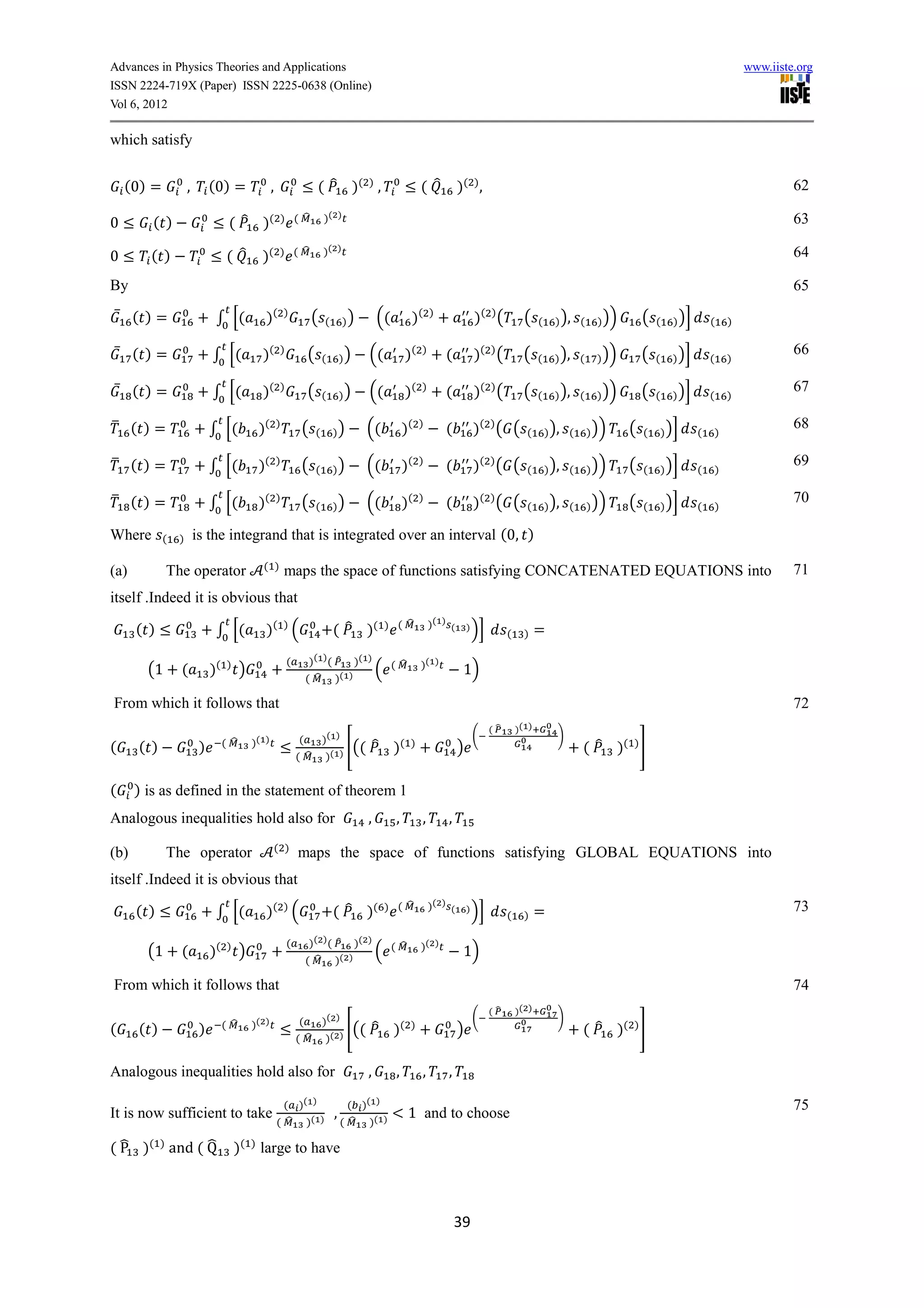 Advances in Physics Theories and Applications                                                                                                                                                                       www.iiste.org
ISSN 2224-719X (Paper) ISSN 2225-0638 (Online)
Vol 6, 2012

which satisfy

    (0) =           ,        (0) =                   ,                   ( ̂ )( ) ,                          ( ̂          )( ) ,                                                                                             62

                                                         ) ( ̂               )( )
0        ( )                       ( ̂ )(                                                                                                                                                                                    63

                                                         ) ( ̂               )( )
0       ( )                       ( ̂           )(                                                                                                                                                                           64

By                                                                                                                                                                                                                           65
    ̅ ( )=                    ∫ [(               )(          )
                                                                      (      (        ))       ((        )(      )
                                                                                                                                  )( ) (          (    (     ) ), (     ) ))       (   (     ) )]       (       )

    ̅ ( )=                   ∫ [(               )(       )
                                                                     (       (        ))   ((           )(   )
                                                                                                                     (            )( ) (          (    (     ) ), (     ) ))       (   (     ) )]       (       )
                                                                                                                                                                                                                             66

    ̅ ( )=                   ∫ [(               )(       )
                                                                     (       (        ))   ((           )(   )
                                                                                                                     (            )( ) (          (    (     ) ), (     ) ))       (   (     ) )]       (       )
                                                                                                                                                                                                                             67

̅ ( )=                       ∫ [(               )(       )
                                                                  (      (       ))        ((           )(   )
                                                                                                                     (            )( ) ( (        (        ) ), (     ) ))     (   (       ) )]     (       )
                                                                                                                                                                                                                             68

̅ ( )=                       ∫ [(               )(       )
                                                                  (      (       ))        ((           )(   )
                                                                                                                     (            )( ) ( (        (        ) ), (     ) ))     (   (       ) )]     (       )
                                                                                                                                                                                                                             69

̅ ( )=                       ∫ [(               )(       )
                                                                  (      (       ))        ((           )(   )
                                                                                                                     (            )( ) ( (        (        ) ), (     ) ))     (   (       ) )]     (       )
                                                                                                                                                                                                                             70

Where       (   )       is the integrand that is integrated over an interval (0, )
                                                ( )                                                                                                                                                                          71
(a)          The operator                                    maps the space of functions satisfying CONCATENATED EQUATIONS into
itself .Indeed it is obvious that
                                                                                                ) ( ̂            )( ) (
      ( )                     ∫ [(               )( ) (                          ( ̂ )(                                       )   )]        (     )    =
                                                             (        )( ) ( ̂ )( )                          )( )
        (1      (            )(   )
                                        )                                           ( (̂                                   1)
                                                                     ( ̂ )( )

From which it follows that                                                                                                                                                                                                   72
                                                                                                                                       (̂       )( )
                                                                 (           )( )                                                 (                          )
                                  ( ̂       )( )                                            ̂ )(
(     ( )                )                                                            ) [((
                                                                                                         )
                                                                                                                          )                                         ( ̂ )( ) ]
                                                                 ( ̂         )(


(     ) is as defined in the statement of theorem 1
Analogous inequalities hold also for                                                       ,        ,        ,       ,
                                                     ( )
(b)          The operator                                        maps the space of functions satisfying GLOBAL EQUATIONS into
itself .Indeed it is obvious that
                                                                                                ) ( ̂            )( ) (
      ( )                     ∫ [(               )( ) (                          ( ̂ )(                                       )   )]        (     )    =                                                                     73

                                                             (        )( ) ( ̂ )( )                          )( )
        (1      (            )(   )
                                        )                                           ( (̂                                   1)
                                                                     ( ̂ )( )

From which it follows that                                                                                                                                                                                                   74
                                                                                                                                       (̂       )( )
                                                                  (  )( )                                                         (                          )
                                  ( ̂       )( )                                               ̂ )(
(     ( )                )                                                [((                            )
                                                                                                                          )                                         ( ̂ )( ) ]
                                                                 ( ̂ )( )


Analogous inequalities hold also for                                                       ,        ,        ,       ,

                                                           ( )( )                       ( )( )                                                                                                                               75
It is now sufficient to take                                                      ,                      1 and to choose
                                                         ( ̂ )( )                     ( ̂ )( )

( ̂ )( ) and ( ̂                      )(    )
                                                large to have



                                                                                                                         39
 