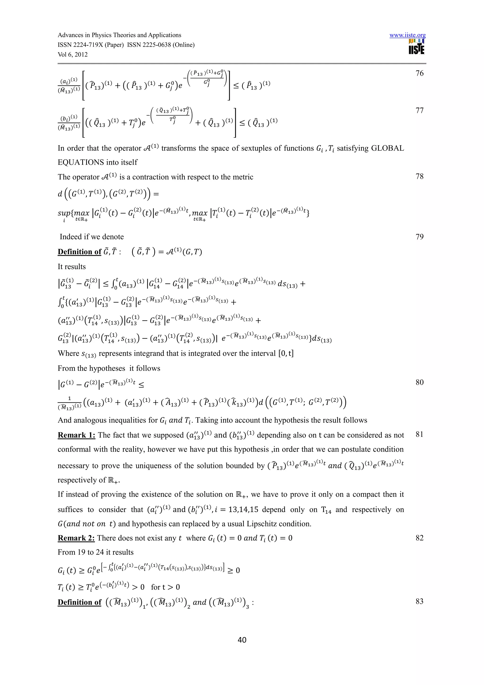 Advances in Physics Theories and Applications                                                                                                                                                                                       www.iiste.org
ISSN 2224-719X (Paper) ISSN 2225-0638 (Online)
Vol 6, 2012

                                                                                                    (̂           )( )                                                                                                                        76
                                                                                                (                                )
 ( )( )
         [( ̂                   )   ( )
                                                (( ̂ )(               )
                                                                                     )                                               ]           ( ̂ )(           )
( ̂ )( )


                                                                          (̂       )( )                                                                                                                                                      77
                                                                  (                                 )
 ( )( )
         [((               ̂         )   ( )
                                                            )                                                    ( ̂            )    ( )
                                                                                                                                           ]        ( ̂       )   ( )
( ̂ )( )


                                                                     ( )
In order that the operator                                                 transforms the space of sextuples of functions                                                                                ,       satisfying GLOBAL
EQUATIONS into itself
                                     ( )                                                                                                                                                                                                     78
The operator                                   is a contraction with respect to the metric
            ( )        ( )                 ( )          ( )
    ((            ,             ), (              ,             )) =
                               ( )
                                     ( )               ( )
                                                                ( )|           (̂       )( )                                ( )
                                                                                                                                     ( )             ( )
                                                                                                                                                           ( )|            (̂       )( )
                       |                                                                            ,               |

Indeed if we denote                                                                                                                                                                                                                          79
Definition of ̃ , ̃ :                                 ( ̃, ̃ ) =                    ( )
                                                                                            ( , )
It results
     ( )          ̃ ( )|                                              ( )                ( )                (̂          )( ) (                 (̂        )( ) (
|̃                                       ∫(            )( ) |                                   |                                        )                            )
                                                                                                                                                                                (   )

                                ( )               ( )            (̂        )( )                         (̂         )( )
∫ (            )( ) |                                   |                           (       )                               (        )


                       ( )                            ( )              ( )              (̂          )( ) (                  (̂           )( ) (
(         )( ) (                ,    (     ) )|                                |                                    )                                )


    ( )                              ( )                                                        ( )                                      (̂      )( ) (               (̂    )( ) (
          |(          )( ) (               ,    (      ))         (            )( ) (                   ,    (      ) )|
                                                                                                                                                             )                             )
                                                                                                                                                                                                 (           )

Where          (        )      represents integrand that is integrated over the interval 0, t
From the hypotheses it follows
     ( )              ( )            (̂         )( )                                                                                                                                                                                         80
|                           |

               ((               )(    )
                                                (           )(   )
                                                                           ( ̂ )(               )
                                                                                                            ( ̂ )( ) ( ̂ )( ) ) ((                                        ( )
                                                                                                                                                                                ,   ( )        ( )
                                                                                                                                                                                                     ,       ( )
                                                                                                                                                                                                                   ))
(̂        )( )

And analogous inequalities for                                                                          . Taking into account the hypothesis the result follows
Remark 1: The fact that we supposed (                                                                        )( ) and (                          )( ) depending also on t can be considered as not                                           81
conformal with the reality, however we have put this hypothesis ,in order that we can postulate condition
                                                                                                                                                                                    ) (̂       )( )                          ) (̂   )( )
necessary to prove the uniqueness of the solution bounded by ( ̂ )(                                                                                                                                                 ( ̂ )(
respectively of                            .
If instead of proving the existence of the solution on                                                                                            , we have to prove it only on a compact then it
suffices to consider that (                                                )( ) and (                        )( ) , = 1 ,14,15 depend only on T                                                                  and respectively on
    (                                     ) and hypothesis can replaced by a usual Lipschitz condition.
Remark 2: There does not exist any                                                              where                       ( )=0                                ( )=0                                                                       82
From 19 to 24 it results
                                [ ∫ {(          )( ) (           )( ) (            ( (      ) ), (          ) )}                )]
     ( )                                                                                                                (
                                                                                                                                             0

     ( )                       ( (        )( ) )
                                                            0 for t                     0
Definition of (( ̂ )                                  ( )
                                                            ) , (( ̂ )                  ( )
                                                                                                )                   (( ̂ )( ) ) :                                                                                                            83



                                                                                                                                               40
 