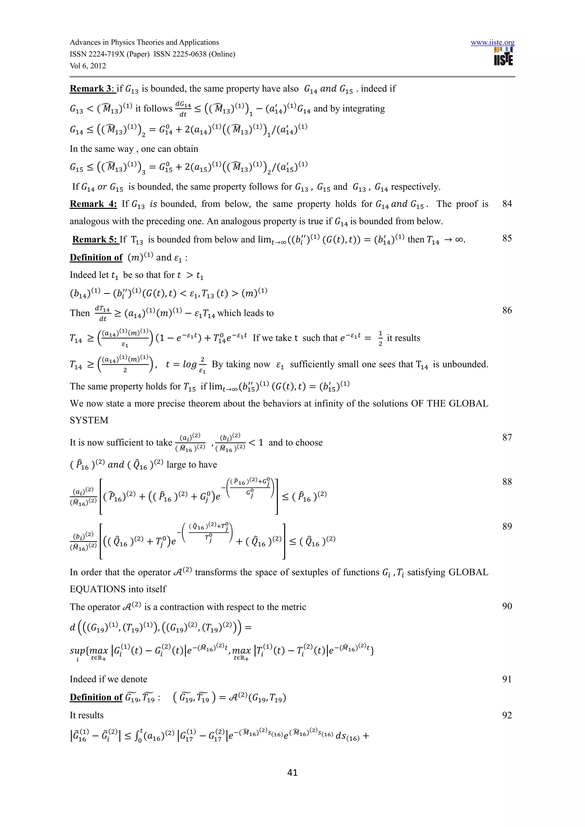 Advances in Physics Theories and Applications                                                                                                                                                             www.iiste.org
ISSN 2224-719X (Paper) ISSN 2225-0638 (Online)
Vol 6, 2012

Remark 3: if                            is bounded, the same property have also                                                                                       . indeed if

            ( ̂ )( ) it follows                                           (( ̂ )( ) )                          (             )(   )
                                                                                                                                                and by integrating

            (( ̂ )( ) ) =                                    2(             )( ) (( ̂ )( ) ) (                                    )(    )


In the same way , one can obtain
            (( ̂ )( ) ) =                                    2(             )( ) (( ̂ )( ) ) (                                     )(   )


If                               is bounded, the same property follows for                                                                  ,              and               ,    respectively.
Remark 4: If                                   bounded, from below, the same property holds for                                                                                               . The proof is       84
analogous with the preceding one. An analogous property is true if                                                                                                   is bounded from below.
                                                                                                                                            ( )
Remark 5: If T                            is bounded from below and lim                                                          ((     )         ( ( ), )) = (                   )( ) then           .            85
Definition of ( )( ) and                                     :
Indeed let                  be so that for
(      )(   )
                    (           )( ) ( ( ), )                         ,          ( )             ( )(          )


Then                         (          )( ) ( )(        )
                                                                                  which leads to                                                                                                                   86

                (       )( ) ( )( )
            (                             ) (1                        )                                   If we take t such that                                          =      it results

                (       )( ) ( )( )
            (                             ),           =                     By taking now                                        sufficiently small one sees that T                           is unbounded.

The same property holds for                                               if lim                (         )( ) ( ( ), ) = (                                 )(   )


We now state a more precise theorem about the behaviors at infinity of the solutions OF THE GLOBAL
SYSTEM
                                                         ( )( )                    ( )( )                                                                                                                          87
It is now sufficient to take                                                 ,                                1 and to choose
                                                       ( ̂ )( )                  ( ̂ )( )

( ̂ )(          )
                                ( ̂       )(   )
                                                   large to have
                                                                                           (̂       )( )                                                                                                           88
                                                                                       (                           )
 ( )( )
         [( ̂               )( )
                                          (( ̂ )(            )
                                                                            )                                          ]          ( ̂ )(          )
( ̂ )( )


                                                                 (̂        )( )                                                                                                                                    89
                                                           (                               )
 (   )( )
           [((          ̂        )( )
                                                   )                                                ( ̂            )   ( )
                                                                                                                             ]        ( ̂         )   ( )
(̂    )( )


                                                             ( )
In order that the operator                                         transforms the space of sextuples of functions                                                                 ,    satisfying GLOBAL
EQUATIONS into itself
                                  ( )                                                                                                                                                                              90
The operator                            is a contraction with respect to the metric

    (((         )( ) , (             )( ) ), ((              )( ) , (             )( ) )) =
                            ( )
                                  ( )          ( )
                                                       ( )|           (̂     )( )                              ( )
                                                                                                                       ( )              ( )
                                                                                                                                                ( )|        (̂        )( )
                    |                                                                  ,                  |

Indeed if we denote                                                                                                                                                                                                91
Definition of ̃ , ̃ :                                  ( ̃, ̃ )=                                ( )
                                                                                                      (        ,             )
It results                                                                                                                                                                                                         92
     ( )        ̃ ( )|                                         ( )               ( )            (̂        )( ) (                 (̂     )( ) (
|̃                                   ∫(        )( ) |                                  |                                   )                           )
                                                                                                                                                                 (    )




                                                                                                                                 41
 