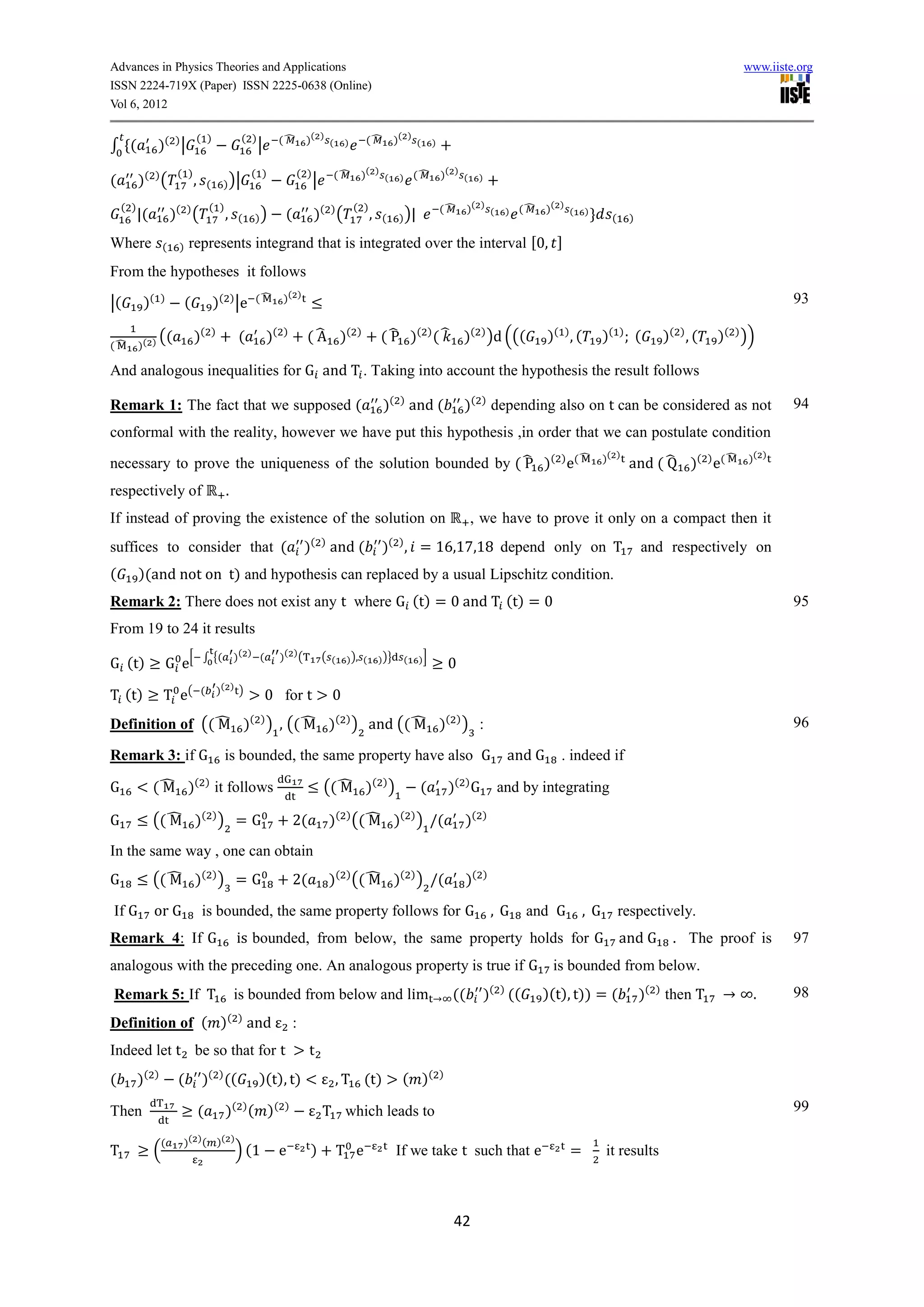 Advances in Physics Theories and Applications                                                                                                                                                                              www.iiste.org
ISSN 2224-719X (Paper) ISSN 2225-0638 (Online)
Vol 6, 2012

                                  ( )                     ( )            (̂       )( ) (                (̂           )( ) (
∫ (             )( ) |                                          |                               )                                  )


                         ( )                                ( )               ( )           (̂       )( ) (                   (̂       )( ) (
(         )( ) (                  ,       (        ) )|                               |                               )                              )


    ( )                                   ( )                                                       ( )                                (̂       )( ) (           (̂   )( ) (
          |(            )( ) (                     ,    (   ))            (           )( ) (              ,    (      ) )|
                                                                                                                                                             )                   )
                                                                                                                                                                                       (       )

Where               (     )   represents integrand that is integrated over the interval 0,
From the hypotheses it follows
           )(       )
                              (               )( ) |e       (̂           )( )                                                                                                                                                       93
|(

               ((                 )(          )
                                                        (           )(   )
                                                                                  ( ̂ )(
                                                                                    A               )
                                                                                                              ( ̂ )( ) ( ̂ )( ) )d (((                                )( ) , (       )(    )
                                                                                                                                                                                                   (   )( ) , (   )( ) ))
(̂        )( )

And analogous inequalities for G and T . Taking into account the hypothesis the result follows

Remark 1: The fact that we supposed (                                                                          )( ) and (                      )( ) depending also on t can be considered as not                                    94
conformal with the reality, however we have put this hypothesis ,in order that we can postulate condition
                                                                                                                                                                               ̂     )( )                              ̂   )( )
necessary to prove the uniqueness of the solution bounded by ( ̂ )( ) e(                                                                                                                       and ( ̂       )( ) e(
respectively of                                     .
If instead of proving the existence of the solution on                                                                                          , we have to prove it only on a compact then it
                                                                                   ( )                             ( )
suffices to consider that (                                                       )        and (               )          , = 16,1 ,1 depend only on T                                             and respectively on
(         )(and not on t) and hypothesis can replaced by a usual Lipschitz condition.
Remark 2: There does not exist any t where G (t) = 0 and T (t) = 0                                                                                                                                                                  95
From 19 to 24 it results
                                                        )( ) (           )( ) (
G (t)                   G e[          ∫ {(                                                ( (    ) ), (       ) )}        (   )]
                                                                                                                                           0
                                                  )( ) )
T (t)               T e(              (
                                                                    0 for t                 0
Definition of (( ̂ )( ) ) , (( ̂ )( ) ) and (( ̂ )( ) ) :
                 M             M               M                                                                                                                                                                                    96

Remark 3: if G                                     is bounded, the same property have also G                                                                 and G       . indeed if

G              ( ̂ )( ) it follows
                 M                                                                        (( ̂ )( ) )
                                                                                             M                                (            )( ) G          and by integrating

G              (( ̂ )( ) ) = G
                  M                                                           2(           )( ) (( ̂ )( ) ) (
                                                                                                   M                                           )(    )


In the same way , one can obtain
G              (( ̂ )( ) ) = G
                  M                                                           2(           )( ) (( ̂ )( ) ) (
                                                                                                   M                                            )(   )


If G           or G                   is bounded, the same property follows for G                                                                         ,G       and G       ,G          respectively.
Remark 4: If G                                          is bounded, from below, the same property holds for G and G                                                                                      . The proof is             97
analogous with the preceding one. An analogous property is true if G is bounded from below.
Remark 5: If T                                          is bounded from below and lim                                                      ((            )( ) ((      )(t), t)) = (                )( ) then T              .       98
Definition of ( )( ) and                                                      :
Indeed let t be so that for t                                                      t
(         )(    )
                         (            )( ) ((                   )(t), t)                    , T (t)                   ( )(             )


Then                                  (            )( ) ( ) (             )
                                                                                          T which leads to                                                                                                                          99

                    (     )( ) ( )( )
T              (                                        ) (1             e            )         T e                  If we take t such that e                              =         it results



                                                                                                                                            42
 