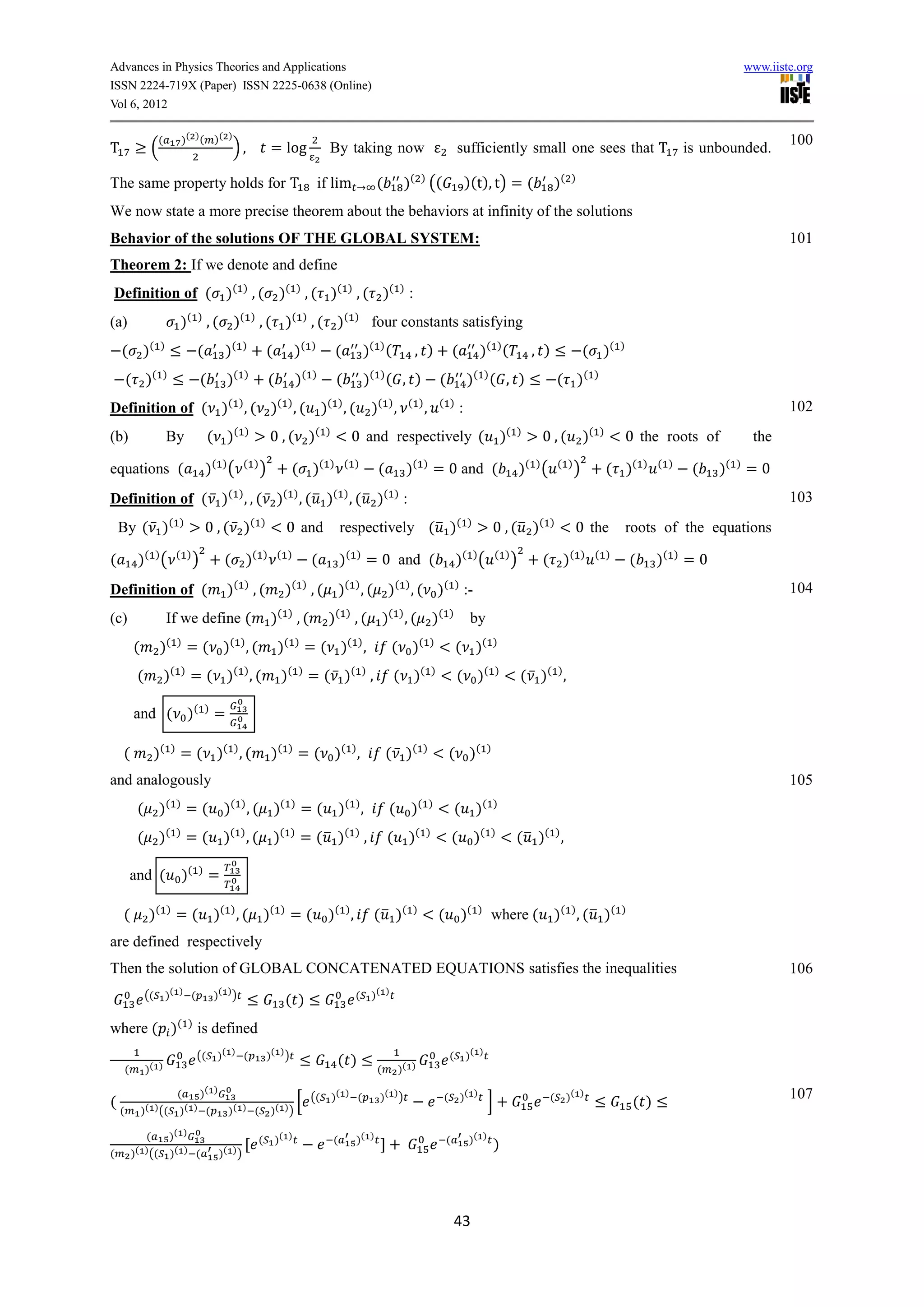 Advances in Physics Theories and Applications                                                                                                                                                                                                              www.iiste.org
ISSN 2224-719X (Paper) ISSN 2225-0638 (Online)
Vol 6, 2012

                      (             )( ) ( )( )                                                                                                                                                                                                                    100
T                 (                                    ),             = log                   By taking now                                         sufficiently small one sees that T is unbounded.

The same property holds for T                                                              if lim                   (         )( ) ((                       )(t), t) = (                    )(    )


We now state a more precise theorem about the behaviors at infinity of the solutions
Behavior of the solutions OF THE GLOBAL SYSTEM:                                                                                                                                                                                                                    101
Theorem 2: If we denote and define
Definition of ( )( ) , ( )( ) , ( )( ) , ( )( ) :
(a)                             )( ) , ( )( ) , ( )( ) , ( )(                                             )
                                                                                                                   four constants satisfying
    ( )(               )
                                         (         )(      )
                                                                     (            )(   )
                                                                                                 (             )( ) (          , )                  (            )( ) (               , )                 ( )(          )


        ( )(           )
                                          (          )(    )
                                                                     (            )(   )
                                                                                                 (             )( ) ( , )                   (               )( ) ( , )                          ( )(           )


Definition of ( )( ) , ( )( ) , (                                                           )( ) , (               )( ) ,     ( )
                                                                                                                                    ,       ( )
                                                                                                                                                        :                                                                                                          102
(b)                        By                 ( )(         )
                                                                     0 , ( )(                )
                                                                                                          0 and respectively (                                               )(   )
                                                                                                                                                                                       0,(                )(       )
                                                                                                                                                                                                                            0 the roots of                  the

equations (                                  )( ) (        ( )
                                                                 )             ( )(           ) ( )
                                                                                                                    (         )(    )
                                                                                                                                        = 0 and (                                  )( ) (       ( )
                                                                                                                                                                                                      )                ( )(      ) ( )
                                                                                                                                                                                                                                             (    )(   )
                                                                                                                                                                                                                                                           =0
Definition of ( ̅ )( ) , , ( ̅ )( ) , ( ̅ )( ) , ( ̅ )( ) :                                                                                                                                                                                                        103
    By ( ̅ )(                   )
                                             0 , ( ̅ )(          )
                                                                              0 and                  respectively ( ̅ )(                                    )
                                                                                                                                                                         0 , ( ̅ )(         )
                                                                                                                                                                                                      0 the                 roots of the equations

(            )( ) (             ( )
                                      )            ( )(          ) ( )
                                                                                       (             )(    )
                                                                                                                   = 0 and (                        )( ) (               ( )
                                                                                                                                                                               )       ( )(               ) ( )
                                                                                                                                                                                                                             (     )(    )
                                                                                                                                                                                                                                             =0
Definition of (                                      )( ) , (                )( ) , ( )( ) , ( )( ) , ( )( ) :-                                                                                                                                                    104
(c)                        If we define (                             )( ) , (               )( ) , ( )( ) , ( )(                               )
                                                                                                                                                             by
                           ( )                       ( )                     ( )                         ( )                       ( )
            (         )              =( )                  ,(            )            =( )                     ,          ( )                       ( )(                 )


             (            )(    )
                                     = ( )( ) , (                         )(      )
                                                                                       = ( ̅ )( ) ,                       ( )(          )
                                                                                                                                                    ( )(                 )
                                                                                                                                                                                   ( ̅ )( ) ,

            and ( )(                         )
                                                 =

    (                )(     )
                                = ( )( ) , (                          )(      )
                                                                                  = ( )( ) ,                            ( ̅ )(      )
                                                                                                                                                ( )(                 )


and analogously                                                                                                                                                                                                                                                    105
                           ( )                       ( )                  ( )                            ( )                       ( )                           ( )
             ( )                    =(             )        ,( )                   =(                )         ,        (      )                    ( )
             ( )(               )
                                    =(             )( ) , ( )(                )
                                                                                   = ( ̅ )( ) ,                         (     )(    )
                                                                                                                                                    (           )(   )
                                                                                                                                                                                  ( ̅ )( ) ,

            and (                   )(   )
                                              =

    (             )(       )
                                =(               )( ) , ( )(              )
                                                                              =(             )( ) ,                ( ̅ )(      )
                                                                                                                                            (           )(      )
                                                                                                                                                                     where (                )( ) , ( ̅ )(                )


are defined respectively
Then the solution of GLOBAL CONCATENATED EQUATIONS satisfies the inequalities                                                                                                                                                                                      106
                 ((        )( ) (                )( ) )                                                    (       )( )
                                                                              ( )
where ( )( ) is defined
                                         ((      )( ) (              )( ) )                                                                     (           )( )
                                                                                                  ( )
        (        )( )                                                                                               (       )( )

                                (         )( )                                         ((        )( ) (              )( ) )                 (           )( )                                (    )( )                                                              107
(                                                                            [                                                                                       ]                                                       ( )
    (           )( ) ((         )( ) (               )( ) (           )( ) )

                 (         )( )                                 (        )( )                    (         )( )                                 (           )( )
                                                                                                                                                                         )
(           )( ) ((        )( ) (                 )( ) )




                                                                                                                                                    43
 