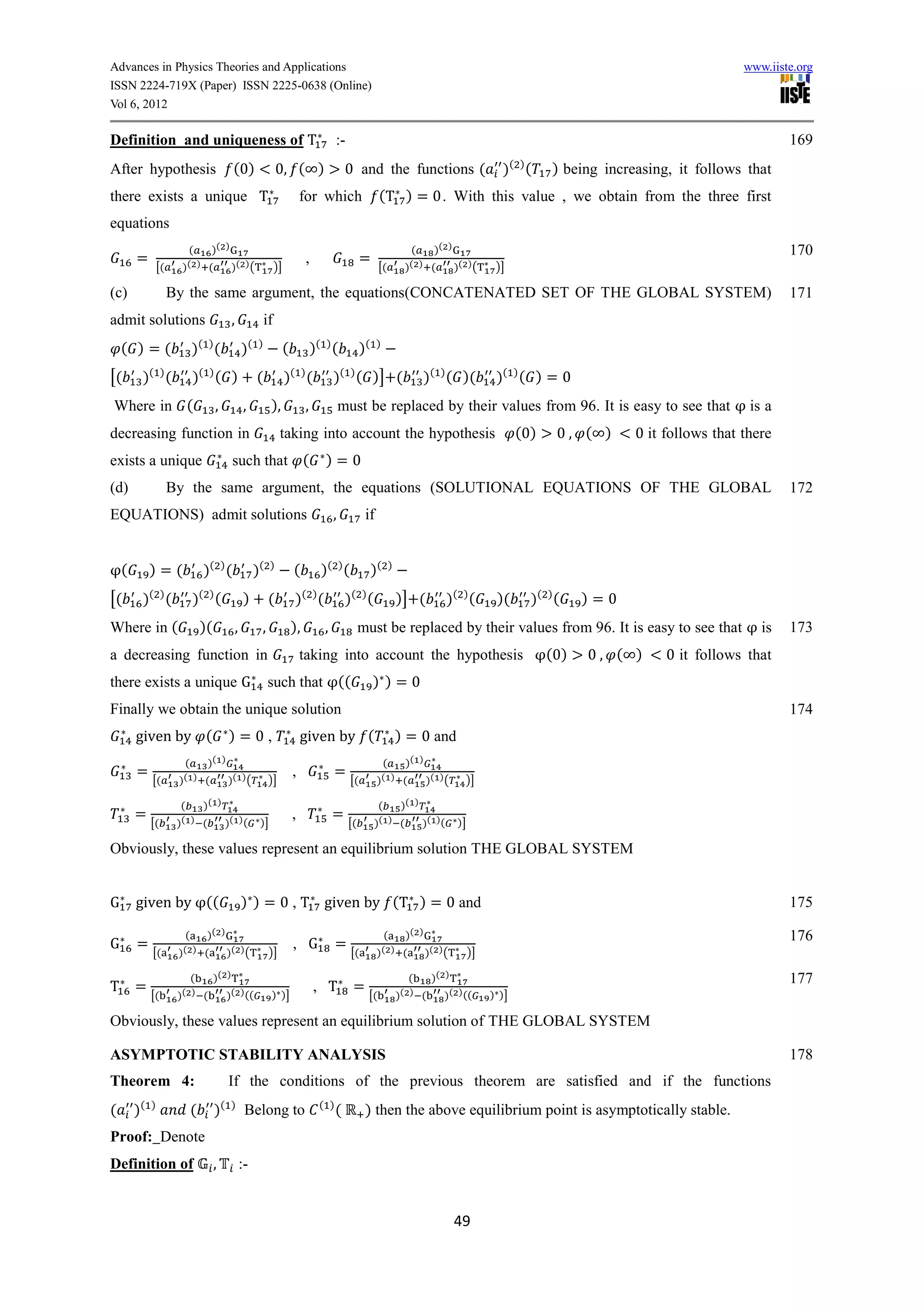 Advances in Physics Theories and Applications                                                                                                                                                     www.iiste.org
ISSN 2224-719X (Paper) ISSN 2225-0638 (Online)
Vol 6, 2012

Definition and uniqueness of T                                                            :-                                                                                                              169
                                                                                                                                                         ( )
After hypothesis                             (0)                0, ( )                        0 and the functions (                                 )          (   ) being increasing, it follows that
there exists a unique T                                                      for which                    (T ) = 0. With this value , we obtain from the three first
equations
                         (    )( )                                                                                       (    )( )                                                                        170
        =                                                                     ,                     =
                 [(     )( ) (     )( ) (                       )]                                        [(            )( ) (     )( ) (          )]

(c)                   By the same argument, the equations(CONCATENATED SET OF THE GLOBAL SYSTEM)                                                                                                          171
admit solutions                             ,              if
                                ( )                  ( )
    ( )=(                   )         (          )                   (            )( ) (            )(    )


[(       )( ) (             )( ) ( )                  (              )( ) (              )( ) ( )] (                           )( ) ( )(           )( ) ( ) = 0
Where in (                            ,          ,          ),                ,              must be replaced by their values from 96. It is easy to see that                                      is a
decreasing function in                                           taking into account the hypothesis                                                       (0)       0, ( )      0 it follows that there
exists a unique                             such that (                              )=0
(d)                   By the same argument, the equations (SOLUTIONAL EQUATIONS OF THE GLOBAL                                                                                                             172
EQUATIONS) admit solutions                                                               ,           if


    (        )=(                 )( ) (               )(    )
                                                                         (          )( ) (               )(       )


[(       )( ) (             )( ) (               )          (            )( ) (               )( ) (                  )] (            )( ) (       )(          )( ) (    )=0
Where in (                      )(           ,         ,                 ),          ,              must be replaced by their values from 96. It is easy to see that                                 is   173
a decreasing function in                                                     taking into account the hypothesis                                                    (0)   0, ( )      0 it follows that
there exists a unique G                                    such that ((                                  ) )=0
Finally we obtain the unique solution                                                                                                                                                                     174
        given by (                         )=0,                              given by (                               ) = 0 and
                        (        )( )                                                                         (         )( )
        =                                                                ,               =
             [(        )( ) (              )( ) (           )]                                 [(         )( ) (               )( ) (     )]

                        (        )( )                                                                     (            )( )
        =                                                                ,               =
             [(        )( ) (              )( ) (      )]                                      [(        )( ) (               )( )(     )]

Obviously, these values represent an equilibrium solution THE GLOBAL SYSTEM


G       given by ((                              ) ) = 0 , T given by (T ) = 0 and                                                                                                                        175

                         (   )( )                                                                           (   )( )                                                                                      176
G       =                                                                , G              =
             [(        )( ) (     )( ) (                    )]                                 [(         )( ) (     )( ) (                  )]

                          (   )( )                                                                                       (   )( )                                                                         177
T       =                                                                         , T           =
             [(        )( ) (    )( ) ((                    ) )]                                     [(               )( ) (    )( ) ((           ) )]

Obviously, these values represent an equilibrium solution of THE GLOBAL SYSTEM

ASYMPTOTIC STABILITY ANALYSIS                                                                                                                                                                             178
Theorem 4:                                 If the conditions of the previous theorem are satisfied and if the functions
(       )(   )
                            (         )(    )
                                                  Belong to                         ( )
                                                                                          (          ) then the above equilibrium point is asymptotically stable.
Proof: Denote
Definition of                        ,           :-


                                                                                                                                        49
 
