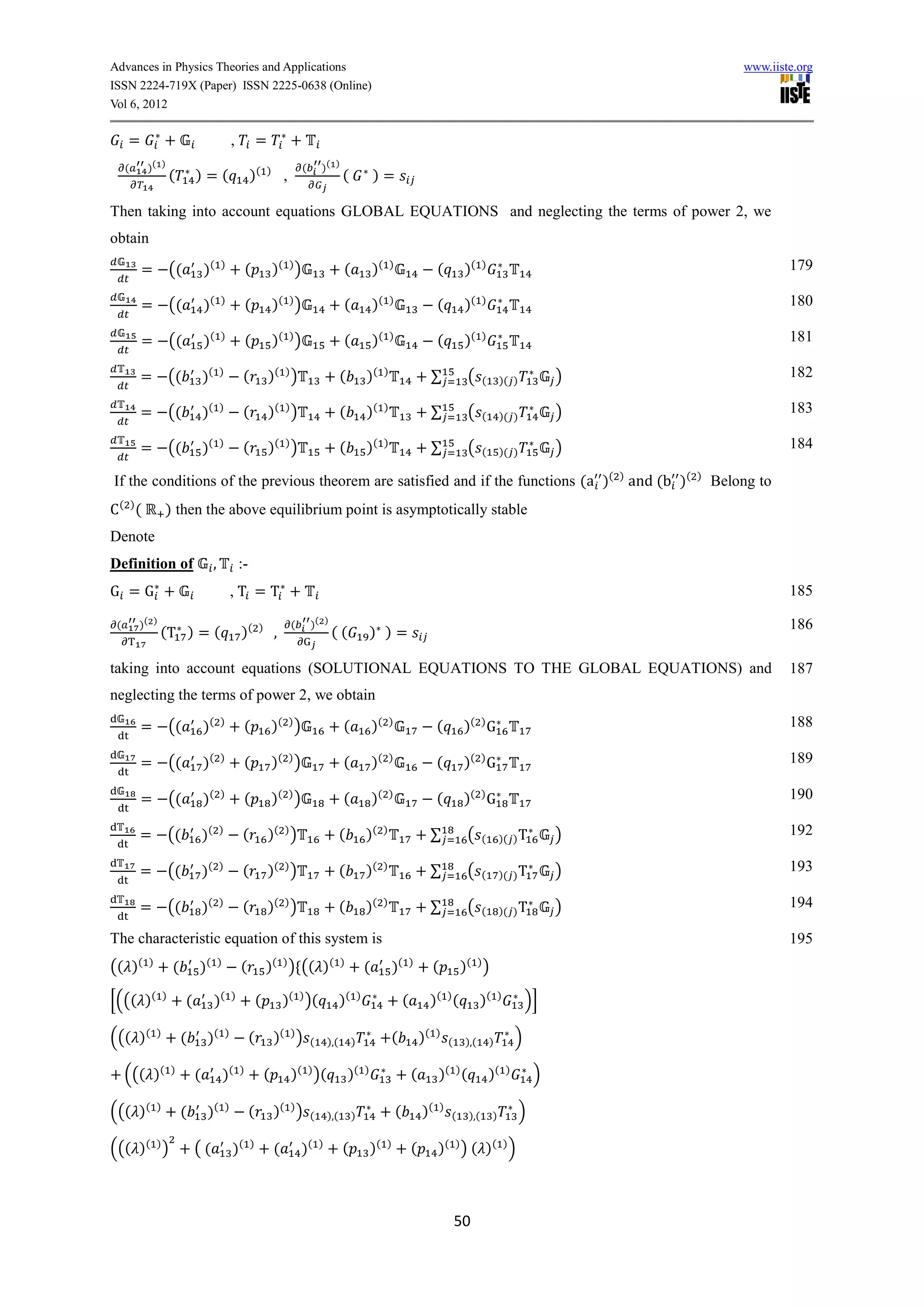 Advances in Physics Theories and Applications                                                                                                                                                                    www.iiste.org
ISSN 2224-719X (Paper) ISSN 2225-0638 (Online)
Vol 6, 2012

     =                                                 ,            =
     (       )( )                                                                       (       )( )
                         (        )=(                           )(      )
                                                                                ,                         (                )=

Then taking into account equations GLOBAL EQUATIONS and neglecting the terms of power 2, we
obtain

         =               ((           )(       )
                                                               (            )( ) )                        (                )(       )
                                                                                                                                                          (           )(    )                                            179

         =               ((           )(       )
                                                               (            )( ) )                        (                )(       )
                                                                                                                                                          (           )(    )                                            180

         =               ((           )(       )
                                                               (            )( ) )                        (                )(       )
                                                                                                                                                          (           )(    )                                            181

         =               ((           )(       )
                                                           (            )( ) )                            (            )(       )
                                                                                                                                                         ∑            (     (        )( )            )                   182

         =               ((           )(       )
                                                           (            )( ) )                            (            )(       )
                                                                                                                                                         ∑            (     (        )( )            )                   183

         =               ((           )(       )
                                                           (            )( ) )                            (            )(       )
                                                                                                                                                         ∑            (     (        )( )            )                   184

If the conditions of the previous theorem are satisfied and if the functions (a )( ) and (b )(                                                                                                           )
                                                                                                                                                                                                             Belong to
 ( )
         (           ) then the above equilibrium point is asymptotically stable
Denote
Definition of                              ,               :-
G =G                                                   ,T =T                                                                                                                                                             185

 (       )( )                                                                       (       )( )                                                                                                                         186
                 (T ) = (                                  )(       )
                                                                            ,                        ((                    ) )=

taking into account equations (SOLUTIONAL EQUATIONS TO THE GLOBAL EQUATIONS) and                                                                                                                                         187
neglecting the terms of power 2, we obtain

         =               ((           )(       )
                                                            (               )( ) )                        (                )(       )
                                                                                                                                                          (           )( ) G                                             188

         =               ((           )(       )
                                                            (               )( ) )                        (                )(       )
                                                                                                                                                          (           )( ) G                                             189

         =               ((           )(       )
                                                            (               )( ) )                        (                )(       )
                                                                                                                                                          (           )( ) G                                             190

         =               ((           )(       )
                                                           (            )( ) )                            (            )(       )
                                                                                                                                                         ∑            (     (        )( ) T          )                   192

         =               ((           )(       )
                                                           (            )( ) )                            (            )(       )
                                                                                                                                                         ∑            (     (        )( ) T          )                   193

         =               ((           )(       )
                                                           (            )( ) )                            (            )(       )
                                                                                                                                                         ∑            (     (        )( ) T          )                   194

The characteristic equation of this system is                                                                                                                                                                            195
(( )(        )
                         (        )(           )
                                                           (            )( ) ) (( )(                      )
                                                                                                                       (            )(          )
                                                                                                                                                         (           )( ) )

[((( )(              )
                              (            )(          )
                                                                    (           )( ) )(                   )(       )
                                                                                                                                            (            )( ) (             )(      )
                                                                                                                                                                                                )]

((( )(           )
                             (         )(          )
                                                                (           )( ) )          (       ),(        )                    (               )(    )
                                                                                                                                                                 (    ),(       )           )

     ((( )(              )
                                  (                )(      )
                                                                        (           )( ) )(                   )(       )
                                                                                                                                                (         )( ) (                )(      )
                                                                                                                                                                                                 )

((( )(           )
                             (         )(          )
                                                                (           )( ) )          (       ),(        )                        (           )(       )
                                                                                                                                                                 (    ),(        )          )

((( )( ) )                        ((                   )(       )
                                                                            (           )(      )
                                                                                                          (                )(   )
                                                                                                                                                (         )( ) ) ( ) ( ) )



                                                                                                                                                                     50
 