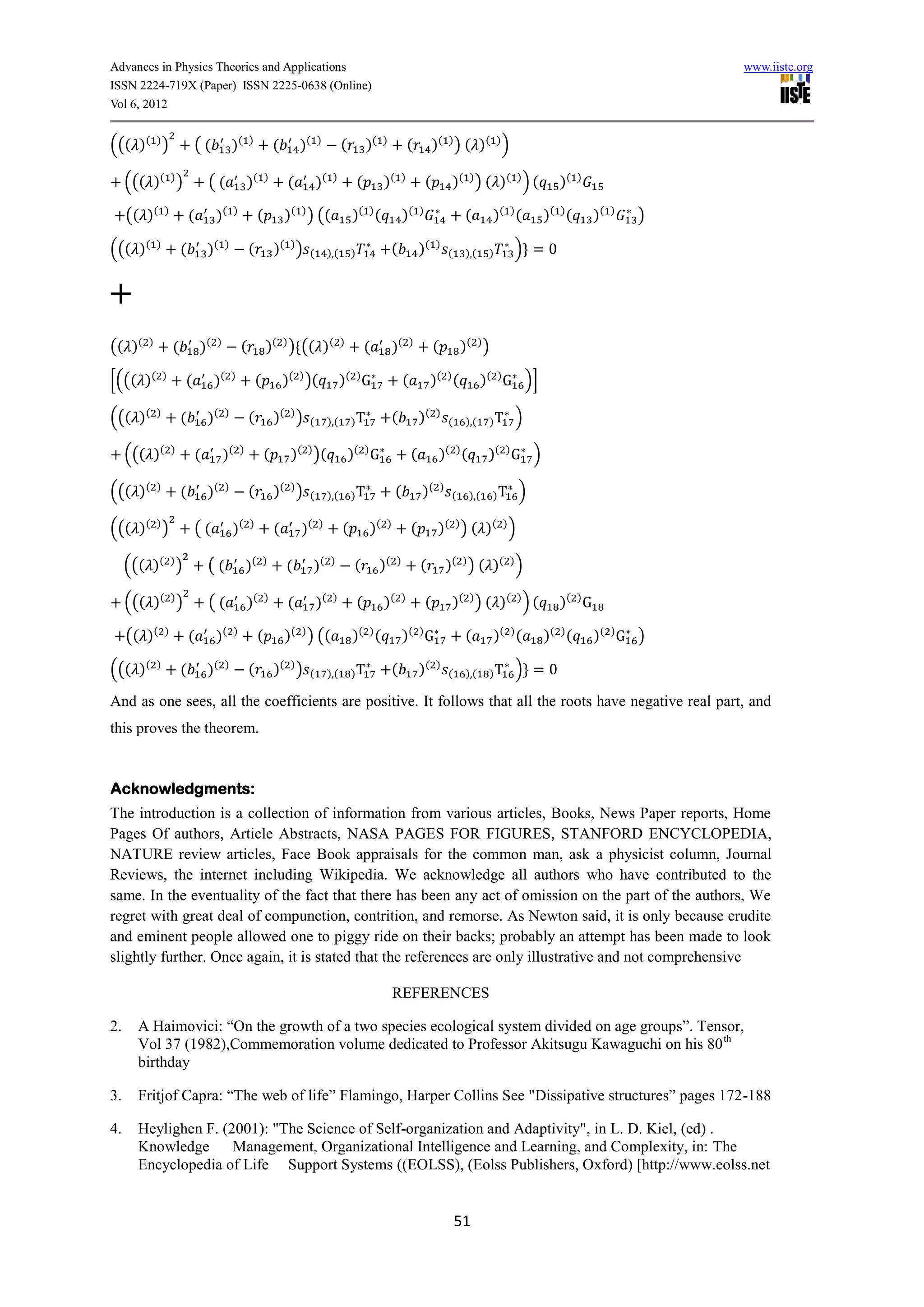 Advances in Physics Theories and Applications                                                                                                                                                   www.iiste.org
ISSN 2224-719X (Paper) ISSN 2225-0638 (Online)
Vol 6, 2012


((( )( ) )                   ((               )(      )
                                                                   (        )(   )
                                                                                            (           )(   )
                                                                                                                          (           )( ) ) ( ) ( ) )

     ((( )( ) )                   ((                  )(       )
                                                                        (        )(    )
                                                                                                    (        )(       )
                                                                                                                                  (            )( ) ) ( ) ( ) ) (        )(    )


     (( )(       )
                             (        )(      )
                                                           (           )( ) ) ((                )( ) (                )(      )
                                                                                                                                                    (       )( ) (    )( ) (       )(   )
                                                                                                                                                                                            )

((( )(       )
                         (        )(      )
                                                      (            )( ) )    (        ),(       )                 (           )(      )
                                                                                                                                              (     ),(    )     ) =0


+
(( )(    )
                     (           )(   )
                                                  (            )( ) ) (( )(                 )
                                                                                                        (         )(      )
                                                                                                                                      (            )( ) )

[((( )(          )
                         (            )(      )
                                                          (            )( ) )(              )( ) G                    (            )( ) (                 )( ) G )]

((( )(       )
                         (        )(      )
                                                      (            )( ) )    (        ),(       )T                (           )(      )
                                                                                                                                              (     ),(    )T    )

     ((( )(          )
                             (            )(      )
                                                              (         )( ) )(                 )( ) G                    (            )( ) (              )( ) G )

((( )(       )
                         (        )(      )
                                                      (            )( ) )    (        ),(       )T                (           )(          )
                                                                                                                                               (    ),(     )T   )

((( )( ) )                   ((               )(      )
                                                                   (        )(   )
                                                                                            (           )(    )
                                                                                                                          (            )( ) ) ( ) ( ) )

     ((( )( ) )                   ((                  )(      )
                                                                       (         )(   )
                                                                                                 (           )(   )
                                                                                                                              (               )( ) ) ( )( ) )

     ((( )( ) )                   ((                  )(       )
                                                                        (        )(    )
                                                                                                    (        )(       )
                                                                                                                                  (            )( ) ) ( ) ( ) ) (        )( ) G

     (( )(       )
                             (        )(      )
                                                           (           )( ) ) ((                )( ) (                )( ) G                        (       )( ) (    )( ) (       )( ) G )

((( )(       )
                         (        )(      )
                                                      (            )( ) )    (        ),(       )T                (           )(      )
                                                                                                                                              (     ),(    )T    ) =0

And as one sees, all the coefficients are positive. It follows that all the roots have negative real part, and
this proves the theorem.


Acknowledgments:
The introduction is a collection of information from various articles, Books, News Paper reports, Home
Pages Of authors, Article Abstracts, NASA PAGES FOR FIGURES, STANFORD ENCYCLOPEDIA,
NATURE review articles, Face Book appraisals for the common man, ask a physicist column, Journal
Reviews, the internet including Wikipedia. We acknowledge all authors who have contributed to the
same. In the eventuality of the fact that there has been any act of omission on the part of the authors, We
regret with great deal of compunction, contrition, and remorse. As Newton said, it is only because erudite
and eminent people allowed one to piggy ride on their backs; probably an attempt has been made to look
slightly further. Once again, it is stated that the references are only illustrative and not comprehensive

                                                                                                                  REFERENCES

2.     A Haimovici: “On the growth of a two species ecological system divided on age groups”. Tensor,
       Vol 37 (1982),Commemoration volume dedicated to Professor Akitsugu Kawaguchi on his 80 th
       birthday

3.     Fritjof Capra: “The web of life” Flamingo, Harper Collins See "Dissipative structures” pages 172-188

4.     Heylighen F. (2001): "The Science of Self-organization and Adaptivity", in L. D. Kiel, (ed) .
       Knowledge      Management, Organizational Intelligence and Learning, and Complexity, in: The
       Encyclopedia of Life Support Systems ((EOLSS), (Eolss Publishers, Oxford) [http://www.eolss.net


                                                                                                                                                  51
 