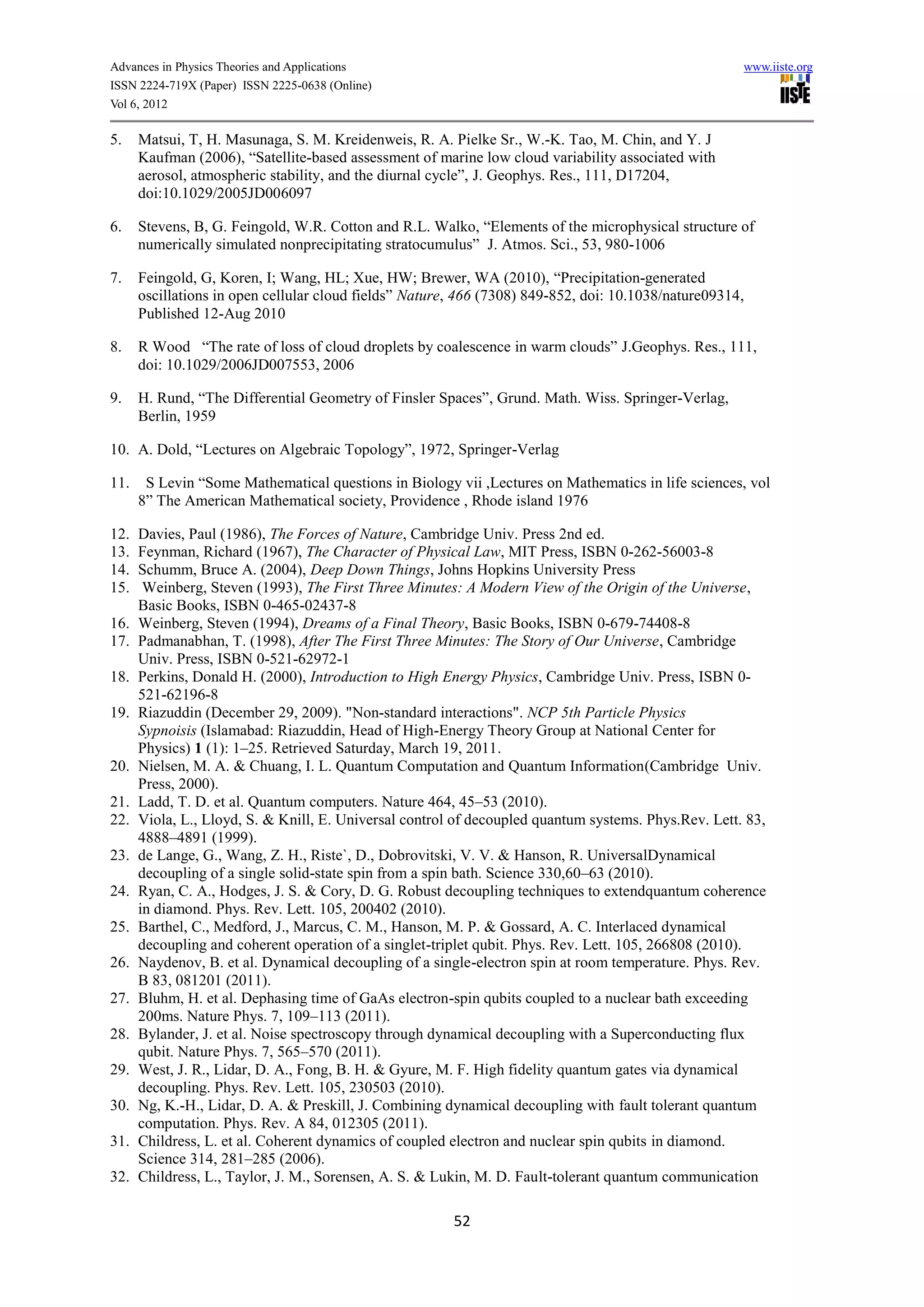Advances in Physics Theories and Applications                                                         www.iiste.org
ISSN 2224-719X (Paper) ISSN 2225-0638 (Online)
Vol 6, 2012

5.    Matsui, T, H. Masunaga, S. M. Kreidenweis, R. A. Pielke Sr., W.-K. Tao, M. Chin, and Y. J
      Kaufman (2006), “Satellite-based assessment of marine low cloud variability associated with
      aerosol, atmospheric stability, and the diurnal cycle”, J. Geophys. Res., 111, D17204,
      doi:10.1029/2005JD006097

6.    Stevens, B, G. Feingold, W.R. Cotton and R.L. Walko, “Elements of the microphysical structure of
      numerically simulated nonprecipitating stratocumulus” J. Atmos. Sci., 53, 980-1006

7.    Feingold, G, Koren, I; Wang, HL; Xue, HW; Brewer, WA (2010), “Precipitation-generated
      oscillations in open cellular cloud fields” Nature, 466 (7308) 849-852, doi: 10.1038/nature09314,
      Published 12-Aug 2010

8.    R Wood “The rate of loss of cloud droplets by coalescence in warm clouds” J.Geophys. Res., 111,
      doi: 10.1029/2006JD007553, 2006

9.    H. Rund, “The Differential Geometry of Finsler Spaces”, Grund. Math. Wiss. Springer-Verlag,
      Berlin, 1959

10. A. Dold, “Lectures on Algebraic Topology”, 1972, Springer-Verlag

11.    S Levin “Some Mathematical questions in Biology vii ,Lectures on Mathematics in life sciences, vol
      8” The American Mathematical society, Providence , Rhode island 1976

12.   Davies, Paul (1986), The Forces of Nature, Cambridge Univ. Press 2nd ed.
13.   Feynman, Richard (1967), The Character of Physical Law, MIT Press, ISBN 0-262-56003-8
14.   Schumm, Bruce A. (2004), Deep Down Things, Johns Hopkins University Press
15.    Weinberg, Steven (1993), The First Three Minutes: A Modern View of the Origin of the Universe,
      Basic Books, ISBN 0-465-02437-8
16.   Weinberg, Steven (1994), Dreams of a Final Theory, Basic Books, ISBN 0-679-74408-8
17.   Padmanabhan, T. (1998), After The First Three Minutes: The Story of Our Universe, Cambridge
      Univ. Press, ISBN 0-521-62972-1
18.   Perkins, Donald H. (2000), Introduction to High Energy Physics, Cambridge Univ. Press, ISBN 0-
      521-62196-8
19.   Riazuddin (December 29, 2009). "Non-standard interactions". NCP 5th Particle Physics
      Sypnoisis (Islamabad: Riazuddin, Head of High-Energy Theory Group at National Center for
      Physics) 1 (1): 1–25. Retrieved Saturday, March 19, 2011.
20.   Nielsen, M. A. & Chuang, I. L. Quantum Computation and Quantum Information(Cambridge Univ.
      Press, 2000).
21.   Ladd, T. D. et al. Quantum computers. Nature 464, 45–53 (2010).
22.   Viola, L., Lloyd, S. & Knill, E. Universal control of decoupled quantum systems. Phys.Rev. Lett. 83,
      4888–4891 (1999).
23.   de Lange, G., Wang, Z. H., Riste`, D., Dobrovitski, V. V. & Hanson, R. UniversalDynamical
      decoupling of a single solid-state spin from a spin bath. Science 330,60–63 (2010).
24.   Ryan, C. A., Hodges, J. S. & Cory, D. G. Robust decoupling techniques to extendquantum coherence
      in diamond. Phys. Rev. Lett. 105, 200402 (2010).
25.   Barthel, C., Medford, J., Marcus, C. M., Hanson, M. P. & Gossard, A. C. Interlaced dynamical
      decoupling and coherent operation of a singlet-triplet qubit. Phys. Rev. Lett. 105, 266808 (2010).
26.   Naydenov, B. et al. Dynamical decoupling of a single-electron spin at room temperature. Phys. Rev.
      B 83, 081201 (2011).
27.   Bluhm, H. et al. Dephasing time of GaAs electron-spin qubits coupled to a nuclear bath exceeding
      200ms. Nature Phys. 7, 109–113 (2011).
28.   Bylander, J. et al. Noise spectroscopy through dynamical decoupling with a Superconducting flux
      qubit. Nature Phys. 7, 565–570 (2011).
29.   West, J. R., Lidar, D. A., Fong, B. H. & Gyure, M. F. High fidelity quantum gates via dynamical
      decoupling. Phys. Rev. Lett. 105, 230503 (2010).
30.   Ng, K.-H., Lidar, D. A. & Preskill, J. Combining dynamical decoupling with fault tolerant quantum
      computation. Phys. Rev. A 84, 012305 (2011).
31.   Childress, L. et al. Coherent dynamics of coupled electron and nuclear spin qubits in diamond.
      Science 314, 281–285 (2006).
32.   Childress, L., Taylor, J. M., Sorensen, A. S. & Lukin, M. D. Fault-tolerant quantum communication

                                                        52
 