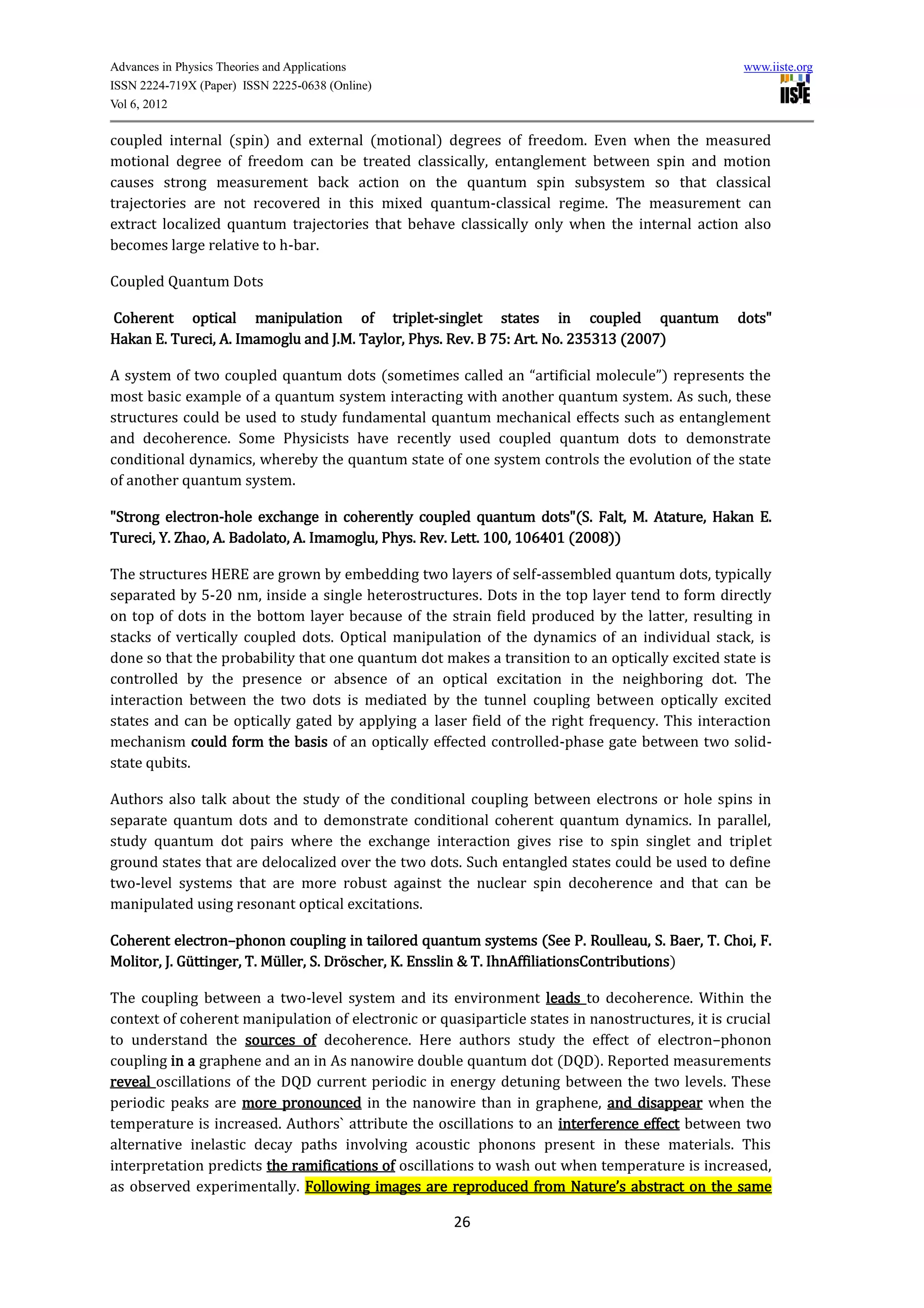 Advances in Physics Theories and Applications                                                     www.iiste.org
ISSN 2224-719X (Paper) ISSN 2225-0638 (Online)
Vol 6, 2012

coupled internal (spin) and external (motional) degrees of freedom. Even when the measured
motional degree of freedom can be treated classically, entanglement between spin and motion
causes strong measurement back action on the quantum spin subsystem so that classical
trajectories are not recovered in this mixed quantum-classical regime. The measurement can
extract localized quantum trajectories that behave classically only when the internal action also
becomes large relative to h-bar.

Coupled Quantum Dots

Coherent optical manipulation of triplet-singlet states in coupled quantum                       dots"
Hakan E. Tureci, A. Imamoglu and J.M. Taylor, Phys. Rev. B 75: Art. No. 235313 (2007)

A system of two coupled quantum dots (sometimes called an “artificial molecule”) represents the
most basic example of a quantum system interacting with another quantum system. As such, these
structures could be used to study fundamental quantum mechanical effects such as entanglement
and decoherence. Some Physicists have recently used coupled quantum dots to demonstrate
conditional dynamics, whereby the quantum state of one system controls the evolution of the state
of another quantum system.

"Strong electron-hole exchange in coherently coupled quantum dots"(S. Falt, M. Atature, Hakan E.
Tureci, Y. Zhao, A. Badolato, A. Imamoglu, Phys. Rev. Lett. 100, 106401 (2008))

The structures HERE are grown by embedding two layers of self-assembled quantum dots, typically
separated by 5-20 nm, inside a single heterostructures. Dots in the top layer tend to form directly
on top of dots in the bottom layer because of the strain field produced by the latter, resulting in
stacks of vertically coupled dots. Optical manipulation of the dynamics of an individual stack, is
done so that the probability that one quantum dot makes a transition to an optically excited state is
controlled by the presence or absence of an optical excitation in the neighboring dot. The
interaction between the two dots is mediated by the tunnel coupling between optically excited
states and can be optically gated by applying a laser field of the right frequency. This interaction
mechanism could form the basis of an optically effected controlled-phase gate between two solid-
state qubits.

Authors also talk about the study of the conditional coupling between electrons or hole spins in
separate quantum dots and to demonstrate conditional coherent quantum dynamics. In parallel,
study quantum dot pairs where the exchange interaction gives rise to spin singlet and triplet
ground states that are delocalized over the two dots. Such entangled states could be used to define
two-level systems that are more robust against the nuclear spin decoherence and that can be
manipulated using resonant optical excitations.

Coherent electron–phonon coupling in tailored quantum systems (See P. Roulleau, S. Baer, T. Choi, F.
Molitor, J. Güttinger, T. Müller, S. Dröscher, K. Ensslin & T. IhnAffiliationsContributions)

The coupling between a two-level system and its environment leads to decoherence. Within the
context of coherent manipulation of electronic or quasiparticle states in nanostructures, it is crucial
to understand the sources of decoherence. Here authors study the effect of electron–phonon
coupling in a graphene and an in As nanowire double quantum dot (DQD). Reported measurements
reveal oscillations of the DQD current periodic in energy detuning between the two levels. These
periodic peaks are more pronounced in the nanowire than in graphene, and disappear when the
temperature is increased. Authors` attribute the oscillations to an interference effect between two
alternative inelastic decay paths involving acoustic phonons present in these materials. This
interpretation predicts the ramifications of oscillations to wash out when temperature is increased,
as observed experimentally. Following images are reproduced from Nature’s abstract on the same

                                                     26
 