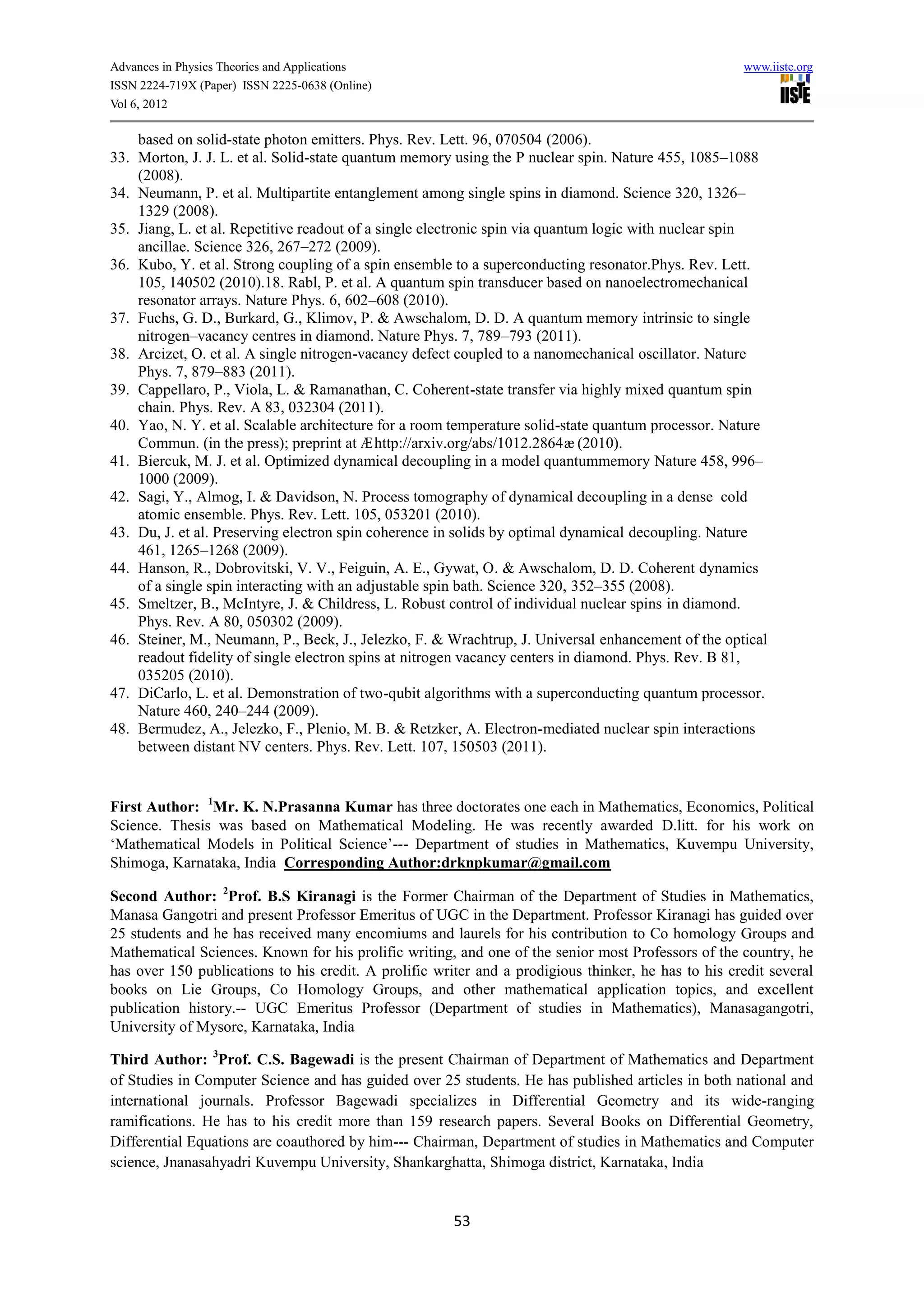 Advances in Physics Theories and Applications                                                        www.iiste.org
ISSN 2224-719X (Paper) ISSN 2225-0638 (Online)
Vol 6, 2012

    based on solid-state photon emitters. Phys. Rev. Lett. 96, 070504 (2006).
33. Morton, J. J. L. et al. Solid-state quantum memory using the P nuclear spin. Nature 455, 1085–1088
    (2008).
34. Neumann, P. et al. Multipartite entanglement among single spins in diamond. Science 320, 1326–
    1329 (2008).
35. Jiang, L. et al. Repetitive readout of a single electronic spin via quantum logic with nuclear spin
    ancillae. Science 326, 267–272 (2009).
36. Kubo, Y. et al. Strong coupling of a spin ensemble to a superconducting resonator.Phys. Rev. Lett.
    105, 140502 (2010).18. Rabl, P. et al. A quantum spin transducer based on nanoelectromechanical
    resonator arrays. Nature Phys. 6, 602–608 (2010).
37. Fuchs, G. D., Burkard, G., Klimov, P. & Awschalom, D. D. A quantum memory intrinsic to single
    nitrogen–vacancy centres in diamond. Nature Phys. 7, 789–793 (2011).
38. Arcizet, O. et al. A single nitrogen-vacancy defect coupled to a nanomechanical oscillator. Nature
    Phys. 7, 879–883 (2011).
39. Cappellaro, P., Viola, L. & Ramanathan, C. Coherent-state transfer via highly mixed quantum spin
    chain. Phys. Rev. A 83, 032304 (2011).
40. Yao, N. Y. et al. Scalable architecture for a room temperature solid-state quantum processor. Nature
    Commun. (in the press); preprint at Æ http://arxiv.org/abs/1012.2864æ (2010).
41. Biercuk, M. J. et al. Optimized dynamical decoupling in a model quantummemory Nature 458, 996–
    1000 (2009).
42. Sagi, Y., Almog, I. & Davidson, N. Process tomography of dynamical decoupling in a dense cold
    atomic ensemble. Phys. Rev. Lett. 105, 053201 (2010).
43. Du, J. et al. Preserving electron spin coherence in solids by optimal dynamical decoupling. Nature
    461, 1265–1268 (2009).
44. Hanson, R., Dobrovitski, V. V., Feiguin, A. E., Gywat, O. & Awschalom, D. D. Coherent dynamics
    of a single spin interacting with an adjustable spin bath. Science 320, 352–355 (2008).
45. Smeltzer, B., McIntyre, J. & Childress, L. Robust control of individual nuclear spins in diamond.
    Phys. Rev. A 80, 050302 (2009).
46. Steiner, M., Neumann, P., Beck, J., Jelezko, F. & Wrachtrup, J. Universal enhancement of the optical
    readout fidelity of single electron spins at nitrogen vacancy centers in diamond. Phys. Rev. B 81,
    035205 (2010).
47. DiCarlo, L. et al. Demonstration of two-qubit algorithms with a superconducting quantum processor.
    Nature 460, 240–244 (2009).
48. Bermudez, A., Jelezko, F., Plenio, M. B. & Retzker, A. Electron-mediated nuclear spin interactions
    between distant NV centers. Phys. Rev. Lett. 107, 150503 (2011).


First Author: 1Mr. K. N.Prasanna Kumar has three doctorates one each in Mathematics, Economics, Political
Science. Thesis was based on Mathematical Modeling. He was recently awarded D.litt. for his work on
‘Mathematical Models in Political Science’--- Department of studies in Mathematics, Kuvempu University,
Shimoga, Karnataka, India Corresponding Author:drknpkumar@gmail.com

Second Author: 2Prof. B.S Kiranagi is the Former Chairman of the Department of Studies in Mathematics,
Manasa Gangotri and present Professor Emeritus of UGC in the Department. Professor Kiranagi has guided over
25 students and he has received many encomiums and laurels for his contribution to Co homology Groups and
Mathematical Sciences. Known for his prolific writing, and one of the senior most Professors of the country, he
has over 150 publications to his credit. A prolific writer and a prodigious thinker, he has to his credit several
books on Lie Groups, Co Homology Groups, and other mathematical application topics, and excellent
publication history.-- UGC Emeritus Professor (Department of studies in Mathematics), Manasagangotri,
University of Mysore, Karnataka, India

Third Author: 3Prof. C.S. Bagewadi is the present Chairman of Department of Mathematics and Department
of Studies in Computer Science and has guided over 25 students. He has published articles in both national and
international journals. Professor Bagewadi specializes in Differential Geometry and its wide-ranging
ramifications. He has to his credit more than 159 research papers. Several Books on Differential Geometry,
Differential Equations are coauthored by him--- Chairman, Department of studies in Mathematics and Computer
science, Jnanasahyadri Kuvempu University, Shankarghatta, Shimoga district, Karnataka, India


                                                       53
 