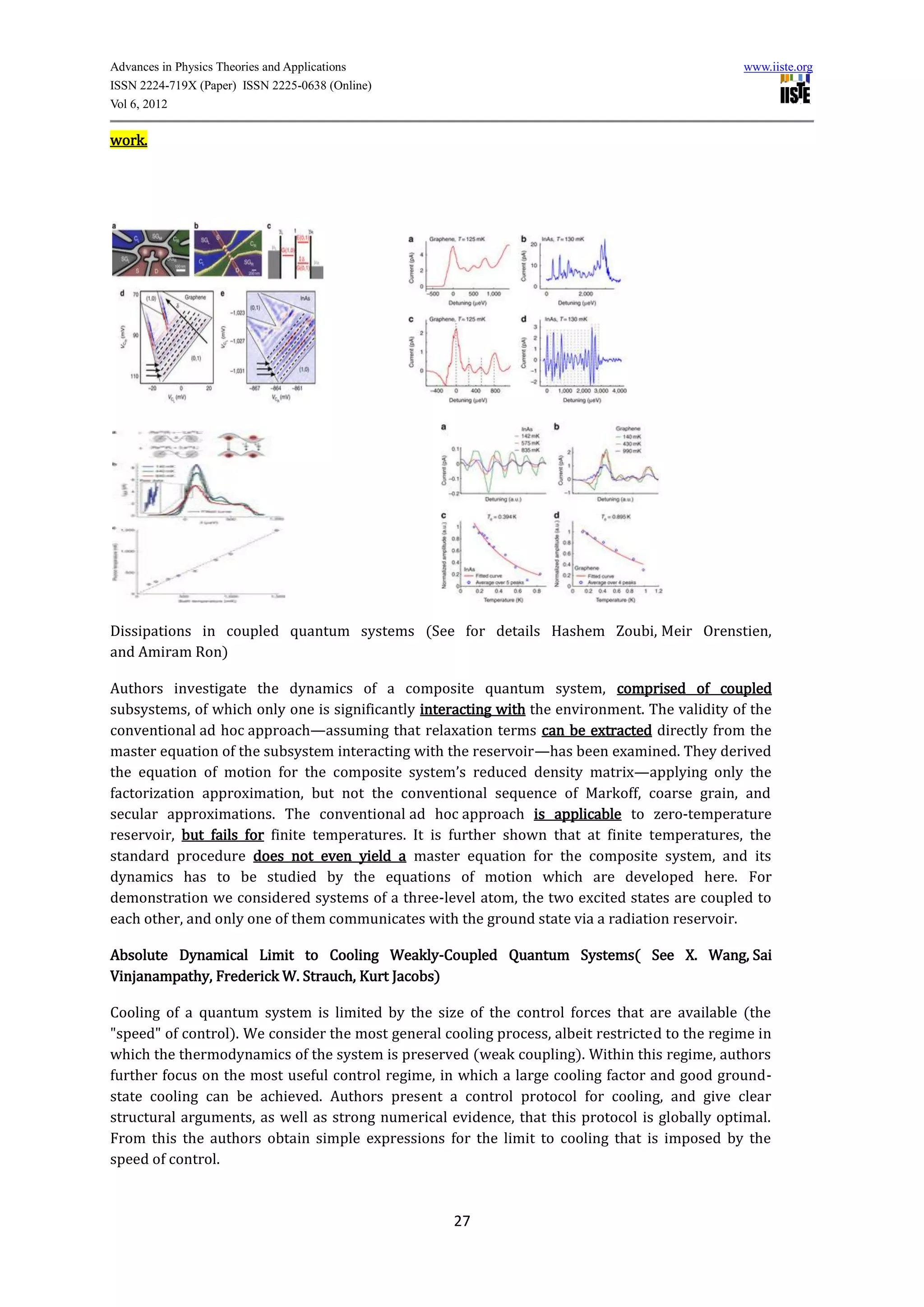 Advances in Physics Theories and Applications                                                   www.iiste.org
ISSN 2224-719X (Paper) ISSN 2225-0638 (Online)
Vol 6, 2012

work.




Dissipations in coupled quantum systems (See for details Hashem Zoubi, Meir Orenstien,
and Amiram Ron)

Authors investigate the dynamics of a composite quantum system, comprised of coupled
subsystems, of which only one is significantly interacting with the environment. The validity of the
conventional ad hoc approach—assuming that relaxation terms can be extracted directly from the
master equation of the subsystem interacting with the reservoir—has been examined. They derived
the equation of motion for the composite system’s reduced density matrix—applying only the
factorization approximation, but not the conventional sequence of Markoff, coarse grain, and
secular approximations. The conventional ad hoc approach is applicable to zero-temperature
reservoir, but fails for finite temperatures. It is further shown that at finite temperatures, the
standard procedure does not even yield a master equation for the composite system, and its
dynamics has to be studied by the equations of motion which are developed here. For
demonstration we considered systems of a three-level atom, the two excited states are coupled to
each other, and only one of them communicates with the ground state via a radiation reservoir.

Absolute Dynamical Limit to Cooling Weakly-Coupled Quantum Systems( See X. Wang, Sai
Vinjanampathy, Frederick W. Strauch, Kurt Jacobs)

Cooling of a quantum system is limited by the size of the control forces that are available (the
"speed" of control). We consider the most general cooling process, albeit restricted to the regime in
which the thermodynamics of the system is preserved (weak coupling). Within this regime, authors
further focus on the most useful control regime, in which a large cooling factor and good ground-
state cooling can be achieved. Authors present a control protocol for cooling, and give clear
structural arguments, as well as strong numerical evidence, that this protocol is globally optimal.
From this the authors obtain simple expressions for the limit to cooling that is imposed by the
speed of control.



                                                    27
 