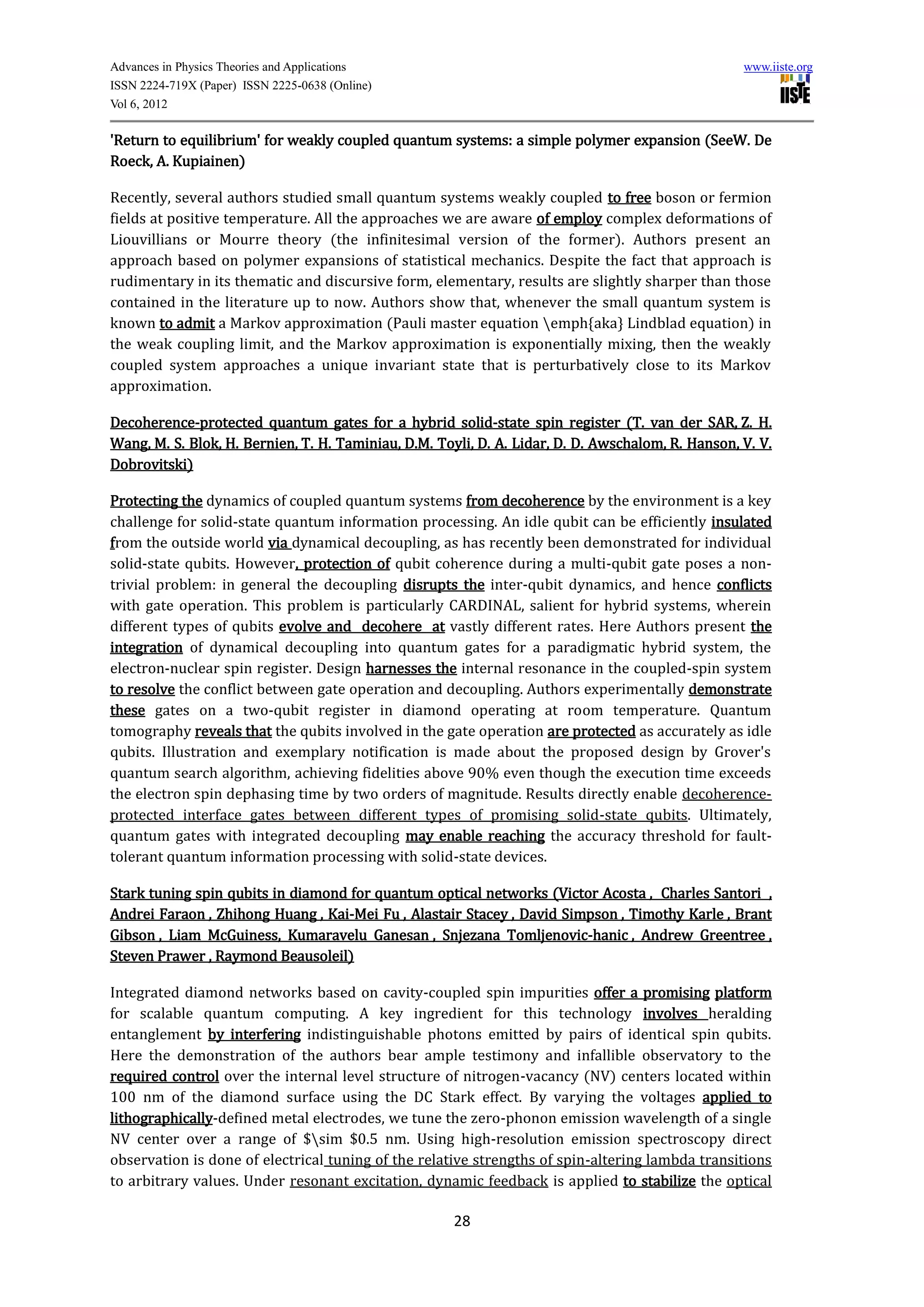 Advances in Physics Theories and Applications                                                      www.iiste.org
ISSN 2224-719X (Paper) ISSN 2225-0638 (Online)
Vol 6, 2012

'Return to equilibrium' for weakly coupled quantum systems: a simple polymer expansion (SeeW. De
Roeck, A. Kupiainen)

Recently, several authors studied small quantum systems weakly coupled to free boson or fermion
fields at positive temperature. All the approaches we are aware of employ complex deformations of
Liouvillians or Mourre theory (the infinitesimal version of the former). Authors present an
approach based on polymer expansions of statistical mechanics. Despite the fact that approach is
rudimentary in its thematic and discursive form, elementary, results are slightly sharper than those
contained in the literature up to now. Authors show that, whenever the small quantum system is
known to admit a Markov approximation (Pauli master equation emph{aka} Lindblad equation) in
the weak coupling limit, and the Markov approximation is exponentially mixing, then the weakly
coupled system approaches a unique invariant state that is perturbatively close to its Markov
approximation.

Decoherence-protected quantum gates for a hybrid solid-state spin register (T. van der SAR, Z. H.
Wang, M. S. Blok, H. Bernien, T. H. Taminiau, D.M. Toyli, D. A. Lidar, D. D. Awschalom, R. Hanson, V. V.
Dobrovitski)

Protecting the dynamics of coupled quantum systems from decoherence by the environment is a key
challenge for solid-state quantum information processing. An idle qubit can be efficiently insulated
from the outside world via dynamical decoupling, as has recently been demonstrated for individual
solid-state qubits. However, protection of qubit coherence during a multi-qubit gate poses a non-
trivial problem: in general the decoupling disrupts the inter-qubit dynamics, and hence conflicts
with gate operation. This problem is particularly CARDINAL, salient for hybrid systems, wherein
different types of qubits evolve and decohere at vastly different rates. Here Authors present the
integration of dynamical decoupling into quantum gates for a paradigmatic hybrid system, the
electron-nuclear spin register. Design harnesses the internal resonance in the coupled-spin system
to resolve the conflict between gate operation and decoupling. Authors experimentally demonstrate
these gates on a two-qubit register in diamond operating at room temperature. Quantum
tomography reveals that the qubits involved in the gate operation are protected as accurately as idle
qubits. Illustration and exemplary notification is made about the proposed design by Grover's
quantum search algorithm, achieving fidelities above 90% even though the execution time exceeds
the electron spin dephasing time by two orders of magnitude. Results directly enable decoherence-
protected interface gates between different types of promising solid-state qubits. Ultimately,
quantum gates with integrated decoupling may enable reaching the accuracy threshold for fault-
tolerant quantum information processing with solid-state devices.

Stark tuning spin qubits in diamond for quantum optical networks (Victor Acosta , Charles Santori ,
Andrei Faraon , Zhihong Huang , Kai-Mei Fu , Alastair Stacey , David Simpson , Timothy Karle , Brant
Gibson , Liam McGuiness, Kumaravelu Ganesan , Snjezana Tomljenovic-hanic , Andrew Greentree ,
Steven Prawer , Raymond Beausoleil)

Integrated diamond networks based on cavity-coupled spin impurities offer a promising platform
for scalable quantum computing. A key ingredient for this technology involves heralding
entanglement by interfering indistinguishable photons emitted by pairs of identical spin qubits.
Here the demonstration of the authors bear ample testimony and infallible observatory to the
required control over the internal level structure of nitrogen-vacancy (NV) centers located within
100 nm of the diamond surface using the DC Stark effect. By varying the voltages applied to
lithographically-defined metal electrodes, we tune the zero-phonon emission wavelength of a single
NV center over a range of $sim $0.5 nm. Using high-resolution emission spectroscopy direct
observation is done of electrical tuning of the relative strengths of spin-altering lambda transitions
to arbitrary values. Under resonant excitation, dynamic feedback is applied to stabilize the optical

                                                      28
 