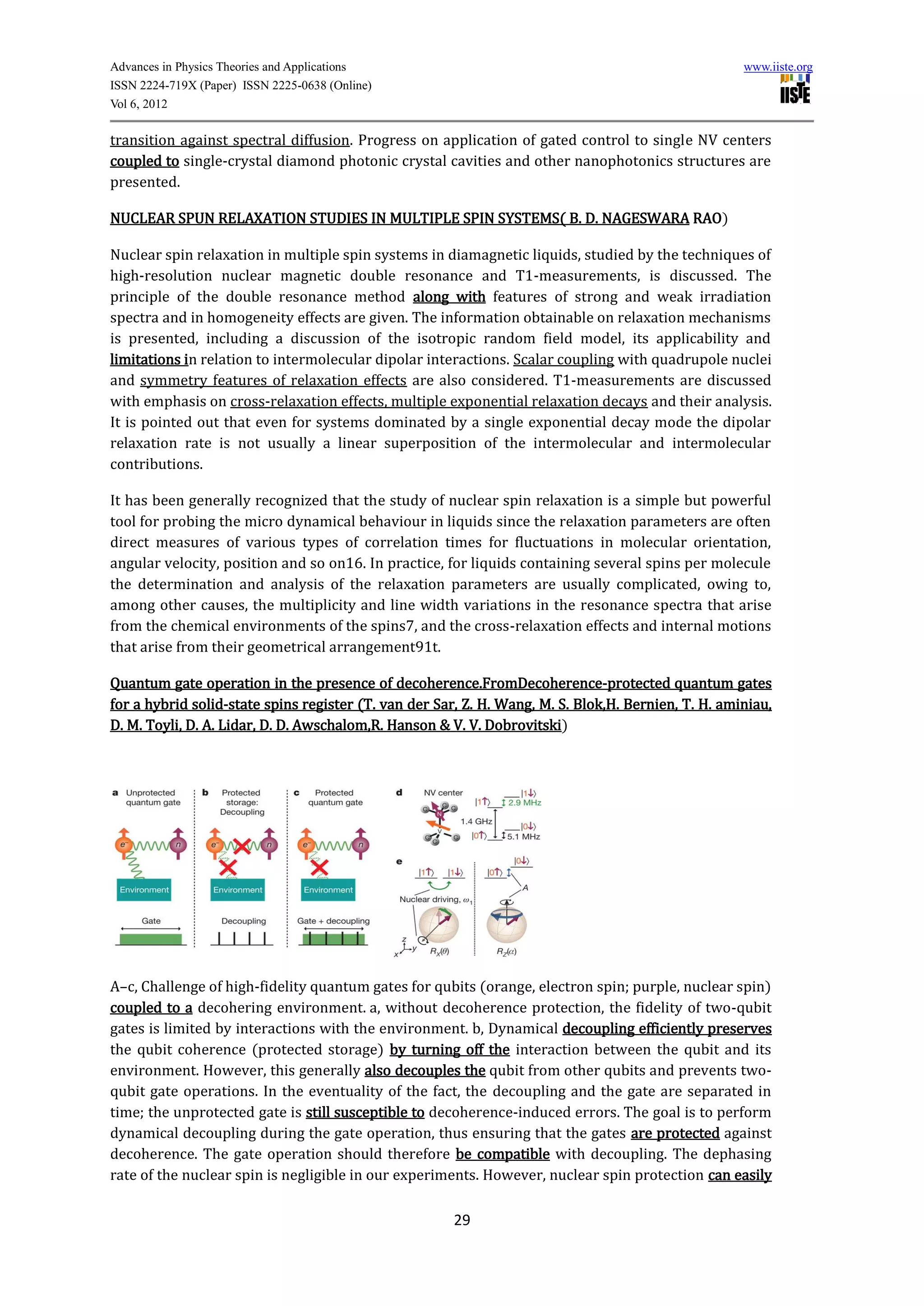 Advances in Physics Theories and Applications                                                        www.iiste.org
ISSN 2224-719X (Paper) ISSN 2225-0638 (Online)
Vol 6, 2012

transition against spectral diffusion. Progress on application of gated control to single NV centers
coupled to single-crystal diamond photonic crystal cavities and other nanophotonics structures are
presented.

NUCLEAR SPUN RELAXATION STUDIES IN MULTIPLE SPIN SYSTEMS( B. D. NAGESWARA RAO)

Nuclear spin relaxation in multiple spin systems in diamagnetic liquids, studied by the techniques of
high-resolution nuclear magnetic double resonance and T1-measurements, is discussed. The
principle of the double resonance method along with features of strong and weak irradiation
spectra and in homogeneity effects are given. The information obtainable on relaxation mechanisms
is presented, including a discussion of the isotropic random field model, its applicability and
limitations in relation to intermolecular dipolar interactions. Scalar coupling with quadrupole nuclei
and symmetry features of relaxation effects are also considered. T1-measurements are discussed
with emphasis on cross-relaxation effects, multiple exponential relaxation decays and their analysis.
It is pointed out that even for systems dominated by a single exponential decay mode the dipolar
relaxation rate is not usually a linear superposition of the intermolecular and intermolecular
contributions.

It has been generally recognized that the study of nuclear spin relaxation is a simple but powerful
tool for probing the micro dynamical behaviour in liquids since the relaxation parameters are often
direct measures of various types of correlation times for fluctuations in molecular orientation,
angular velocity, position and so on16. In practice, for liquids containing several spins per molecule
the determination and analysis of the relaxation parameters are usually complicated, owing to,
among other causes, the multiplicity and line width variations in the resonance spectra that arise
from the chemical environments of the spins7, and the cross-relaxation effects and internal motions
that arise from their geometrical arrangement91t.

Quantum gate operation in the presence of decoherence.FromDecoherence-protected quantum gates
for a hybrid solid-state spins register (T. van der Sar, Z. H. Wang, M. S. Blok,H. Bernien, T. H. aminiau,
D. M. Toyli, D. A. Lidar, D. D. Awschalom,R. Hanson & V. V. Dobrovitski)




A–c, Challenge of high-fidelity quantum gates for qubits (orange, electron spin; purple, nuclear spin)
coupled to a decohering environment. a, without decoherence protection, the fidelity of two-qubit
gates is limited by interactions with the environment. b, Dynamical decoupling efficiently preserves
the qubit coherence (protected storage) by turning off the interaction between the qubit and its
environment. However, this generally also decouples the qubit from other qubits and prevents two-
qubit gate operations. In the eventuality of the fact, the decoupling and the gate are separated in
time; the unprotected gate is still susceptible to decoherence-induced errors. The goal is to perform
dynamical decoupling during the gate operation, thus ensuring that the gates are protected against
decoherence. The gate operation should therefore be compatible with decoupling. The dephasing
rate of the nuclear spin is negligible in our experiments. However, nuclear spin protection can easily

                                                       29
 