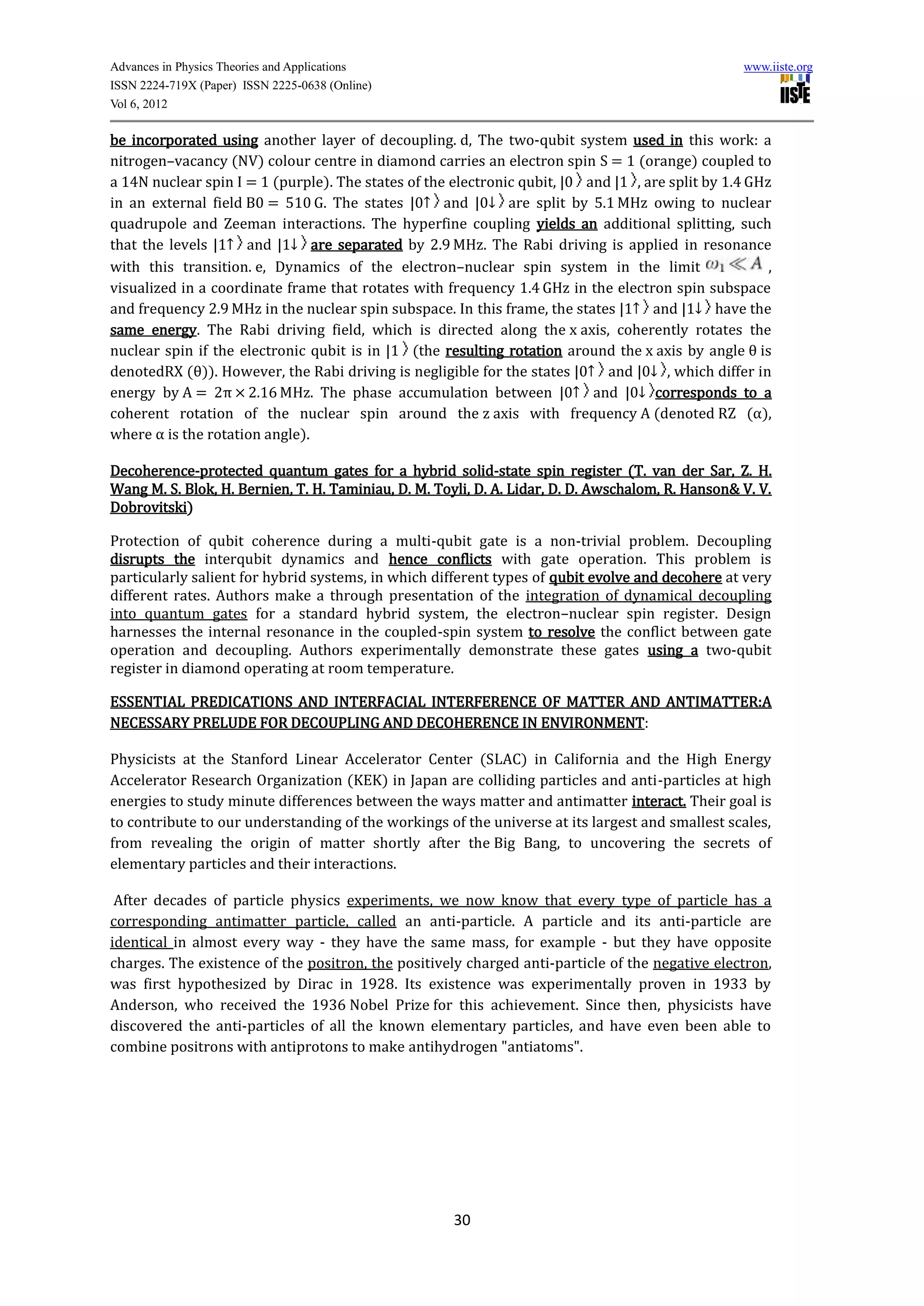 Advances in Physics Theories and Applications                                                      www.iiste.org
ISSN 2224-719X (Paper) ISSN 2225-0638 (Online)
Vol 6, 2012

be incorporated using another layer of decoupling. d, The two-qubit system used in this work: a
nitrogen–vacancy (NV) colour centre in diamond carries an electron spin S = 1 (orange) coupled to
a 14N nuclear spin I = 1 (purple). The states of the electronic qubit, |0 and |1 , are split by 1.4 GHz
in an external field B0 = 510 G. The states |0↑ and |0↓ are split by 5.1 MHz owing to nuclear
quadrupole and Zeeman interactions. The hyperfine coupling yields an additional splitting, such
that the levels |1↑ and |1↓ are separated by 2.9 MHz. The Rabi driving is applied in resonance
with this transition. e, Dynamics of the electron–nuclear spin system in the limit                     ,
visualized in a coordinate frame that rotates with frequency 1.4 GHz in the electron spin subspace
and frequency 2.9 MHz in the nuclear spin subspace. In this frame, the states |1↑ and |1↓ have the
same energy. The Rabi driving field, which is directed along the x axis, coherently rotates the
nuclear spin if the electronic qubit is in |1 (the resulting rotation around the x axis by angle θ is
denotedRX (θ)). However, the Rabi driving is negligible for the states |0↑ and |0↓ , which differ in
energy by A = 2π × 2.16 MHz. The phase accumulation between |0↑ and |0↓ corresponds to a
coherent rotation of the nuclear spin around the z axis with frequency A (denoted RZ (α),
where α is the rotation angle).

Decoherence-protected quantum gates for a hybrid solid-state spin register (T. van der Sar, Z. H.
Wang M. S. Blok, H. Bernien, T. H. Taminiau, D. M. Toyli, D. A. Lidar, D. D. Awschalom, R. Hanson& V. V.
Dobrovitski)

Protection of qubit coherence during a multi-qubit gate is a non-trivial problem. Decoupling
disrupts the interqubit dynamics and hence conflicts with gate operation. This problem is
particularly salient for hybrid systems, in which different types of qubit evolve and decohere at very
different rates. Authors make a through presentation of the integration of dynamical decoupling
into quantum gates for a standard hybrid system, the electron–nuclear spin register. Design
harnesses the internal resonance in the coupled-spin system to resolve the conflict between gate
operation and decoupling. Authors experimentally demonstrate these gates using a two-qubit
register in diamond operating at room temperature.

ESSENTIAL PREDICATIONS AND INTERFACIAL INTERFERENCE OF MATTER AND ANTIMATTER:A
NECESSARY PRELUDE FOR DECOUPLING AND DECOHERENCE IN ENVIRONMENT:

Physicists at the Stanford Linear Accelerator Center (SLAC) in California and the High Energy
Accelerator Research Organization (KEK) in Japan are colliding particles and anti-particles at high
energies to study minute differences between the ways matter and antimatter interact. Their goal is
to contribute to our understanding of the workings of the universe at its largest and smallest scales,
from revealing the origin of matter shortly after the Big Bang, to uncovering the secrets of
elementary particles and their interactions.

 After decades of particle physics experiments, we now know that every type of particle has a
corresponding antimatter particle, called an anti-particle. A particle and its anti-particle are
identical in almost every way - they have the same mass, for example - but they have opposite
charges. The existence of the positron, the positively charged anti-particle of the negative electron,
was first hypothesized by Dirac in 1928. Its existence was experimentally proven in 1933 by
Anderson, who received the 1936 Nobel Prize for this achievement. Since then, physicists have
discovered the anti-particles of all the known elementary particles, and have even been able to
combine positrons with antiprotons to make antihydrogen "antiatoms".




                                                      30
 