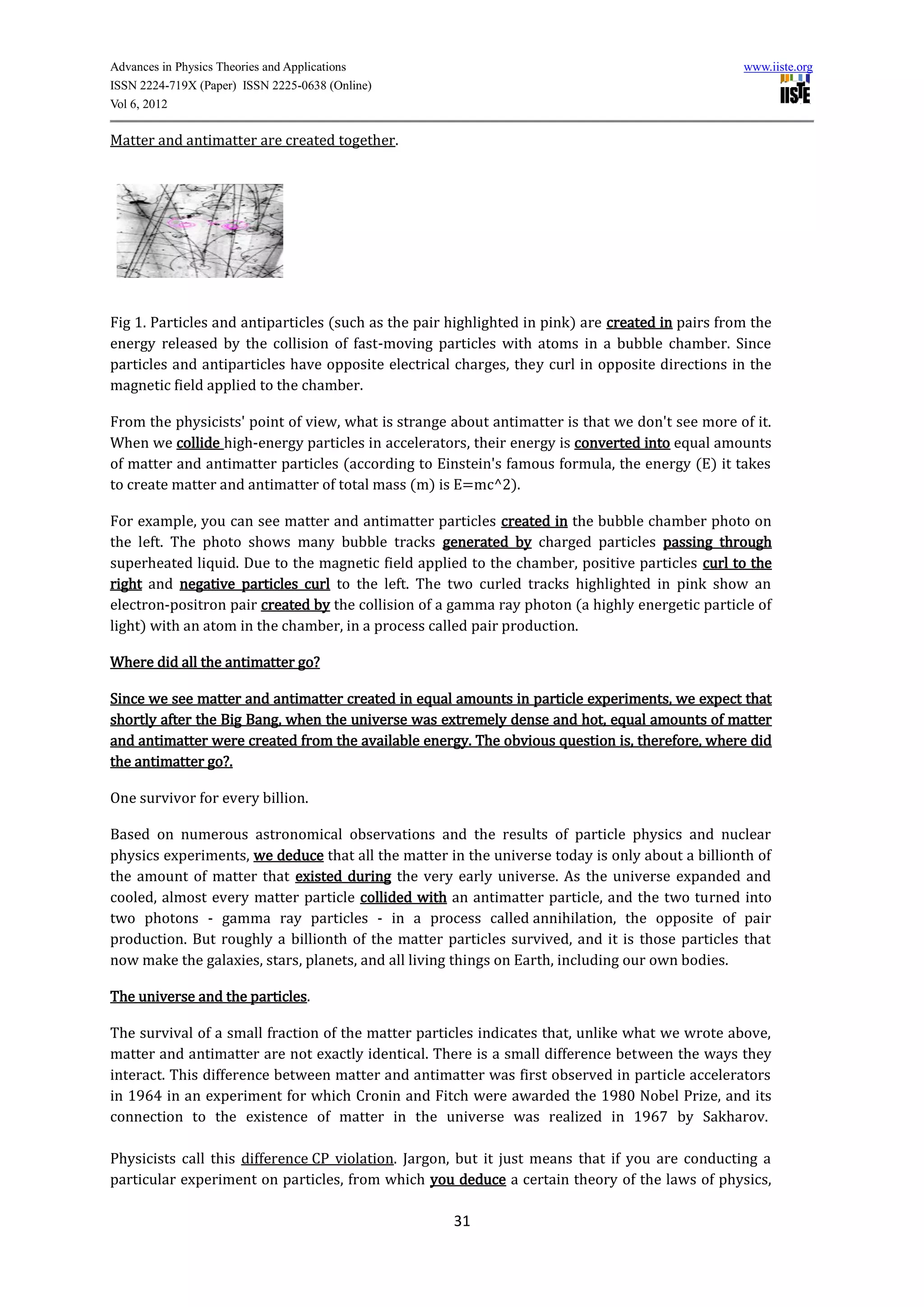 Advances in Physics Theories and Applications                                                     www.iiste.org
ISSN 2224-719X (Paper) ISSN 2225-0638 (Online)
Vol 6, 2012

Matter and antimatter are created together.




Fig 1. Particles and antiparticles (such as the pair highlighted in pink) are created in pairs from the
energy released by the collision of fast-moving particles with atoms in a bubble chamber. Since
particles and antiparticles have opposite electrical charges, they curl in opposite directions in the
magnetic field applied to the chamber.

From the physicists' point of view, what is strange about antimatter is that we don't see more of it.
When we collide high-energy particles in accelerators, their energy is converted into equal amounts
of matter and antimatter particles (according to Einstein's famous formula, the energy (E) it takes
to create matter and antimatter of total mass (m) is E=mc^2).

For example, you can see matter and antimatter particles created in the bubble chamber photo on
the left. The photo shows many bubble tracks generated by charged particles passing through
superheated liquid. Due to the magnetic field applied to the chamber, positive particles curl to the
right and negative particles curl to the left. The two curled tracks highlighted in pink show an
electron-positron pair created by the collision of a gamma ray photon (a highly energetic particle of
light) with an atom in the chamber, in a process called pair production.

Where did all the antimatter go?

Since we see matter and antimatter created in equal amounts in particle experiments, we expect that
shortly after the Big Bang, when the universe was extremely dense and hot, equal amounts of matter
and antimatter were created from the available energy. The obvious question is, therefore, where did
the antimatter go?.

One survivor for every billion.

Based on numerous astronomical observations and the results of particle physics and nuclear
physics experiments, we deduce that all the matter in the universe today is only about a billionth of
the amount of matter that existed during the very early universe. As the universe expanded and
cooled, almost every matter particle collided with an antimatter particle, and the two turned into
two photons - gamma ray particles - in a process called annihilation, the opposite of pair
production. But roughly a billionth of the matter particles survived, and it is those particles that
now make the galaxies, stars, planets, and all living things on Earth, including our own bodies.

The universe and the particles.

The survival of a small fraction of the matter particles indicates that, unlike what we wrote above,
matter and antimatter are not exactly identical. There is a small difference between the ways they
interact. This difference between matter and antimatter was first observed in particle accelerators
in 1964 in an experiment for which Cronin and Fitch were awarded the 1980 Nobel Prize, and its
connection to the existence of matter in the universe was realized in 1967 by Sakharov.

Physicists call this difference CP violation. Jargon, but it just means that if you are conducting a
particular experiment on particles, from which you deduce a certain theory of the laws of physics,

                                                     31
 