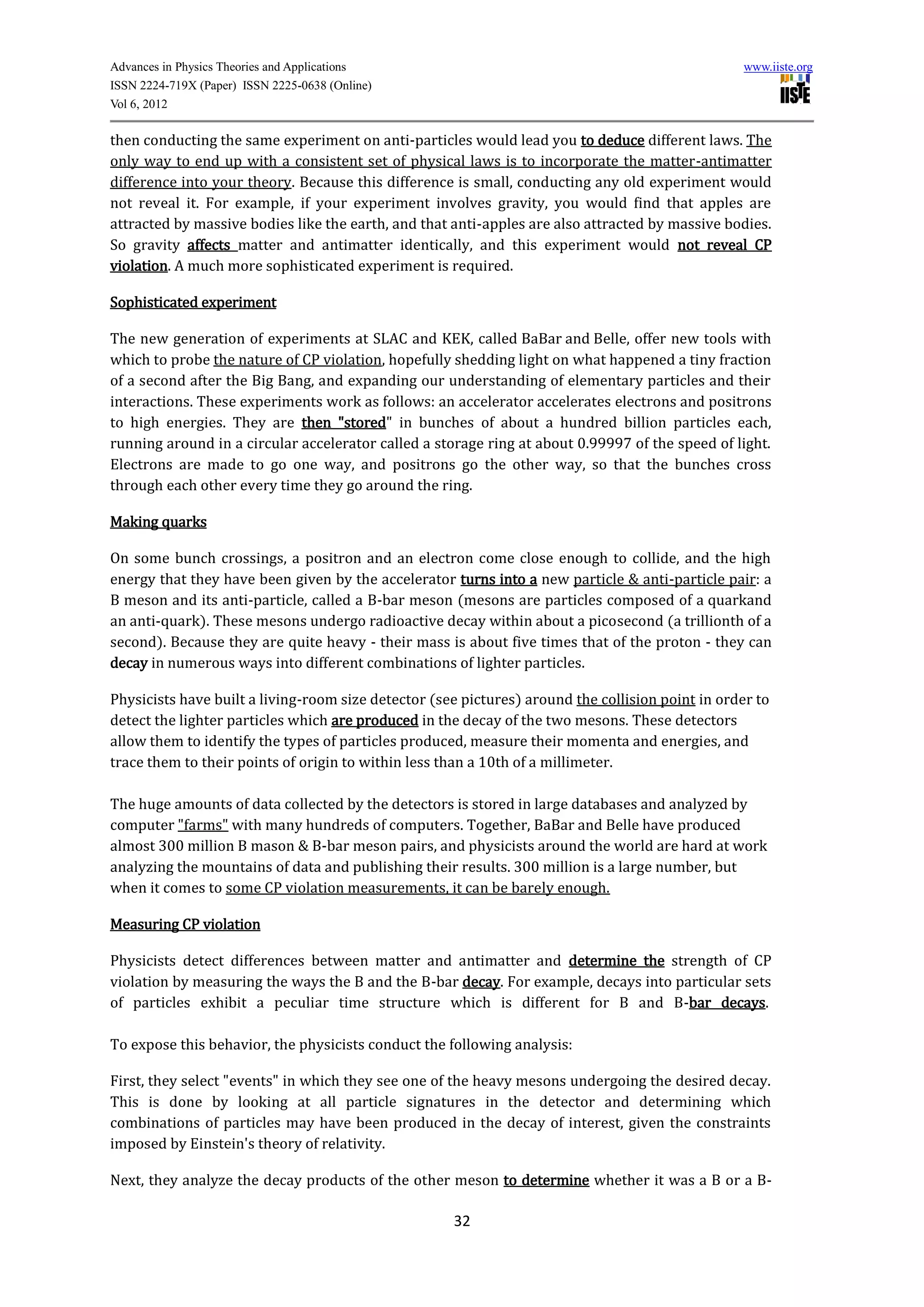 Advances in Physics Theories and Applications                                                     www.iiste.org
ISSN 2224-719X (Paper) ISSN 2225-0638 (Online)
Vol 6, 2012

then conducting the same experiment on anti-particles would lead you to deduce different laws. The
only way to end up with a consistent set of physical laws is to incorporate the matter-antimatter
difference into your theory. Because this difference is small, conducting any old experiment would
not reveal it. For example, if your experiment involves gravity, you would find that apples are
attracted by massive bodies like the earth, and that anti-apples are also attracted by massive bodies.
So gravity affects matter and antimatter identically, and this experiment would not reveal CP
violation. A much more sophisticated experiment is required.

Sophisticated experiment

The new generation of experiments at SLAC and KEK, called BaBar and Belle, offer new tools with
which to probe the nature of CP violation, hopefully shedding light on what happened a tiny fraction
of a second after the Big Bang, and expanding our understanding of elementary particles and their
interactions. These experiments work as follows: an accelerator accelerates electrons and positrons
to high energies. They are then "stored" in bunches of about a hundred billion particles each,
running around in a circular accelerator called a storage ring at about 0.99997 of the speed of light.
Electrons are made to go one way, and positrons go the other way, so that the bunches cross
through each other every time they go around the ring.

Making quarks

On some bunch crossings, a positron and an electron come close enough to collide, and the high
energy that they have been given by the accelerator turns into a new particle & anti-particle pair: a
B meson and its anti-particle, called a B-bar meson (mesons are particles composed of a quarkand
an anti-quark). These mesons undergo radioactive decay within about a picosecond (a trillionth of a
second). Because they are quite heavy - their mass is about five times that of the proton - they can
decay in numerous ways into different combinations of lighter particles.

Physicists have built a living-room size detector (see pictures) around the collision point in order to
detect the lighter particles which are produced in the decay of the two mesons. These detectors
allow them to identify the types of particles produced, measure their momenta and energies, and
trace them to their points of origin to within less than a 10th of a millimeter.

The huge amounts of data collected by the detectors is stored in large databases and analyzed by
computer "farms" with many hundreds of computers. Together, BaBar and Belle have produced
almost 300 million B mason & B-bar meson pairs, and physicists around the world are hard at work
analyzing the mountains of data and publishing their results. 300 million is a large number, but
when it comes to some CP violation measurements, it can be barely enough.

Measuring CP violation

Physicists detect differences between matter and antimatter and determine the strength of CP
violation by measuring the ways the B and the B-bar decay. For example, decays into particular sets
of particles exhibit a peculiar time structure which is different for B and B-bar decays.

To expose this behavior, the physicists conduct the following analysis:

First, they select "events" in which they see one of the heavy mesons undergoing the desired decay.
This is done by looking at all particle signatures in the detector and determining which
combinations of particles may have been produced in the decay of interest, given the constraints
imposed by Einstein's theory of relativity.

Next, they analyze the decay products of the other meson to determine whether it was a B or a B-

                                                     32
 