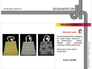 CATÁLOGO JUNIO 2011




                          BOLSA BOTANICA


                            Ideal para regalo

                      Características:Bolsa ecológica
                      de origen Ingles, exclusiva y
                      de espectacular         diseño.
                      Ideales      para     pequeñas
                      compras, la Playa entre otros.

                      Dimensión: Ancho 33cm /
                      Largo 40cm



                             Precio: $25.000
 