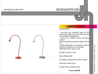 CATÁLOGO JUNIO 2011




                                LAMPARA FLEX
                      Características:

                      - Usa LED, que consumen hasta un 80%
                      menos de energía y duran 25 veces más que
                      las bombillas incandescentes.
                      - Haz de luz dirigible. Buena iluminación
                      puntual.
                      -Brazo regulable que permite dirigir el haz de
                      luz.
                      - Diseño estilizado que te permite colocar la
                      lámpara en espacios muy reducidos.
                      Materiales: Brazo: Acero, Laca

                      Pantalla: Aluminio, Laca

                      Base: Plástico ABS

                      Contrapeso: Plástico EVA, Hierro fundido.

                      Dimensión: Altura 60 cm

                      Colores: Rojo y Plateado mate.

                                    Precio: $85.000
 