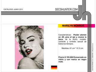 CATÁLOGO JUNIO 2011




                          MARILYN MONROE


                      Características: Poster alemán
                      en 3D, pica el ojo y mueve la
                      boca, de la Actriz, modelo,
                      cantante y símbolo sexual de
                      todos los tiempos.

                         Medidas: 61 cm * 91,5 cm



                      Precio:$ 195.000 Enmarcado en
                      vidrio y con marco en negro
                      mate.
 
