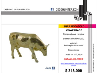CATÁLOGO SEPTIEMBRE 2011




                                       MIRA MOO GOLD
                                          COWPARADE
                                      Pieza exclusiva y original

                                      Evento San Antonio 2002

                                             Material :
                                       Resina pintada a mano

                                            Dimensiones:

                                         30,48 cm x 20,32cm

                                       HAGA CLICK- VIDEO

                                   http://www.youtube.com/user/TheDec
                                                 ohunter
                           -10 %
                                        $ 318.000
 
