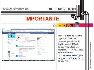 CATÁLOGO SEPTIEMBRE 2011




                    IMPORTANTE
                              =    -10 %

                             Todos los fans de nuestra
                             pagina en facebook
                             obtienen por el mes de
                             Septiembre el 10% de
                             descuento en todas sus
                             compras , si aun no lo eres
                             búscanos como
                             DECOHUNTER.COM y pon
                             me gusta      y y recibe tu
                             descuento.
 