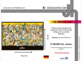 CATÁLOGO SEPTIEMBRE 2011




                                       THE SIMPSON CAST

                                      Poster para los fanáticos de
                                     esta serie: Todo el Cast de los
                                         Simpson en su versión
                                                Alemana.




                             61 cm
                                       Medidas: 61 cm x 91,5 cm



                                     $ 190.000 Con marco.
                                     **El color del marco se acuerda con el
                                                     cliente**


                                            Entregas Solo Bogotá

                   91,5 cm
                                                     -10 %
 