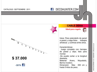 CATÁLOGO SEPTIEMBRE 2011




                                    CABLE DEKA
                                  Ideal para regalo



                           Usos: Para extenderlo de pared
                           a pared y colga fotos , trabajos
                           artísticos y cortinas entre otros.

                           Características:
                            Juego completo con herrajes
                           de pared y clips; listo para
                           montar.
                           -Se puede cortar a la longitud
       $ 37.000            deseada.
                           Material: Acero, Niquelado,
                           Barniz incoloro.
          -10 %            Dimensión: Max 300 cm y
                           hasta 5 kilos de peso.
 