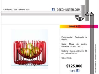 CATÁLOGO SEPTIEMBRE 2011




                                   BOWL RED



                           Espectacular   Recipiente de
                           diseño.

                           Usos: Mesa de centro,
                           comedor, cocina, etc….

                           Material : Acero, diámetro 30
                           cm y altura 20 cm.

                           Color: Rojo.



                                $125.000
                                    -10 %
 