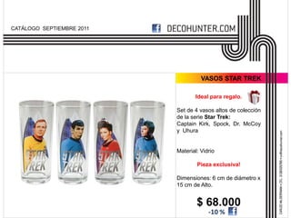 CATÁLOGO SEPTIEMBRE 2011




                                     VASOS STAR TREK

                                  Ideal para regalo.

                           Set de 4 vasos altos de colección
                           de la serie Star Trek:
                           Captain Kirk, Spock, Dr. McCoy
                           y Uhura


                           Material: Vidrio

                                   Pieza exclusiva!

                           Dimensiones: 6 cm de diámetro x
                           15 cm de Alto.


                                   $ 68.000
                                        -10 %
 