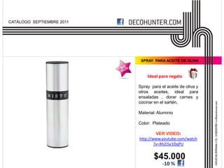 CATÁLOGO SEPTIEMBRE 2011




                            SPRAY PARA ACEITE DE OLIVA



                               Ideal para regalo

                           Spray para el aceite de oliva y
                           otros aceites, ideal para
                           ensaladas , dorar carnes y
                           cocinar en el sartén.

                           Material: Aluminio

                           Color: Plateado

                                    VER VIDEO:
                           http://www.youtube.com/watch
                                   ?v=Xh2i5x1OqPU


                                   $45.000
                                       -10 %
 