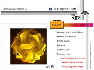 CATÁLOGO SEPTIEMBRE 2011




                                            LAMPARA PISO, TECHO O MESA




                                   Lámpara de fabricación Italiana.

                                   Material: Policarbonato

                                   Diseño: Sueco.

                                   Diámetro:

                                   Grande: 30 cm

                                   Pequeña. 15 cm

                                      Incluye Bombillo Ahorrador de regalo

                                         Precio: Grande $ 90.000

                           -10 %        Precio: Pequeña $50.000
 