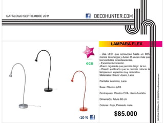 CATÁLOGO SEPTIEMBRE 2011




                                             LAMPARA FLEX

                                    - Usa LED, que consumen hasta un 80%
                                    menos de energía y duran 25 veces más que
                                    los bombillos incandescentes.
                              eco   - Excelnte iluminación.
                                    -Brazo regulable que permite dirigir la luz.
                                    - Diseño estilizado que te permite colocar la
                                    lámpara en espacios muy reducidos.
                                    Materiales: Brazo: Acero, Laca

                                    Pantalla: Aluminio, Laca

                                    Base: Plástico ABS

                                    Contrapeso: Plástico EVA, Hierro fundido.

                                    Dimensión: Altura 60 cm

                                    Colores: Rojo ,Plateado mate.




                           -10 %
                                                $85.000
 