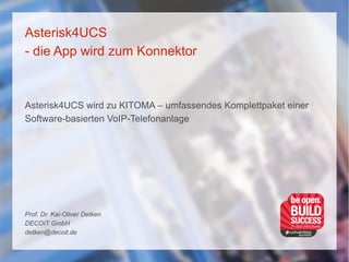 Asterisk4UCS
- die App wird zum Konnektor
Asterisk4UCS wird zu KITOMA – umfassendes Komplettpaket einer
Software-basierten VoIP-Telefonanlage
Prof. Dr. Kai-Oliver Detken
DECOIT GmbH
detken@decoit.de
 