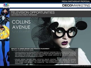 A SUBSIDIARY OF DECOBIKE
MEDIA PARTNERSHIP PROPOSAL
DECO MARKETING SYMBIOTIC PARTNERSHIPS 

TELEVISION OPPORTUNITIES
• COLLINS AVENUE IS AN INTEGRATED, MULTIMEDIA PRODUCT DESIGNED FOR 21-44 YEAR-OLD INFLUENTIAL
AND ASPIRATIONAL VIEWERS WHO CULTIVATE, SYMBOLIZE AND ARE INSPIRED BY THE FASHION, GLAMOUR
AND BEHIND THE SCENES LIFE WHICH EMBODIES THE LUXURY LIFESTYLES OF THE LOCAL SOCIALITES,
PHILANTHROPISTS TO ENTREPRENEURS IN MIAMI. 

• COLLINS AVENUE DELIVERS FRESH, UP-TO-THE MINUTE CONTENT IN THE WORLD OF FASHION,
ENTERTAINMENT AND LIFESTYLE. THE SHOW SPOTLIGHTS UNIQUE PEOPLE AND REGIONS OF THE CITY
WITH STORIES THAT REFLECT THE CHARACTER AND INTERNATIONAL APPEAL IN WHICH MIAMI IS
KNOWN FOR.
COLLINS
AVENUE
REALITY TV SERIES BRAND AND PRODUCT PLACEMENT
TELLYOUR STORY, BE SEEN AND HEARD. 

 