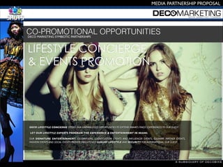 A SUBSIDIARY OF DECOBIKE
MEDIA PARTNERSHIP PROPOSAL
DECO MARKETING SYMBIOTIC PARTNERSHIPS 

CO-PROMOTIONAL OPPORTUNITIES
DECO LIFESTYLE CONCIERGE OFFERS OUR UNPARALLELED OPPORTUNITIESTO EXTEND MIAMI'S FINEST EXPERIENCESTO OUR GUEST
LET OUR LIFESTYLE EXPERTS PROGRAM THE EXPERIENCE & ENTERTAINMENT IN MIAMI.
OUR SIGNATURE ENTERTAINMENT, CELEBRATIONS, CLIENT-CUSTOM EVENTS AND INFLUENCER EVENTS, CULINARY PARTNER EVENTS,
FASHION EVENTS AND SOCIAL EVENTS PROVIDE HEIGHTENED LUXURY LIFESTYLE AND SECURITY FOR INTERNATIONAL OUR GUEST..

LIFESTYLE CONCIERGE
& EVENTS PROMOTION
 