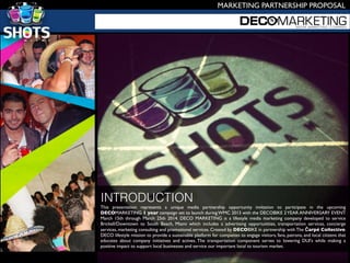 This presentation represents a unique media partnership opportunity invitation to participate in the upcoming
DECOMARKETING 1 year campaign set to launch during WMC 2013 with the DECOBIKE 2YEAR ANNIVERSARY EVENT
March 15th through March 25th 2014. DECO MARKETING is a lifestyle media marketing company developed to service
Brickell/Downtown to South Beach, Miami which includes a advertising opportunities, transportation services, concierge
services, marketing consulting and promotional services. Created by DECOBIKE in partnership with The Čarpé Collective.
DECO lifestyle mission to provide a sustainable platform for companies to engage visitors, fans, patrons, and local citizens that
educates about company initiatives and actives. The transportation component serves to lowering DUI's while making a
positive impact to support local businesses and service our important local to tourism market.
INTRODUCTION
MARKETING PARTNERSHIP PROPOSAL
 