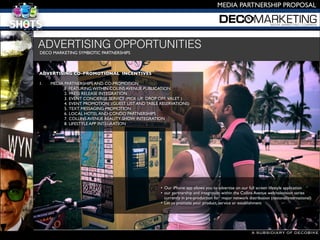 A SUBSIDIARY OF DECOBIKE
MEDIA PARTNERSHIP PROPOSAL
DECO MARKETING SYMBIOTIC PARTNERSHIPS 

ADVERTISING CO-PROMOTIONAL INCENTIVES 

1. 
 MEDIA PARTNERSHIPS AND CO-PROMOTION 
1. FEATURING WITHIN COLINS AVENUE PUBLICATION
2. PRESS RELEASE INTEGRATION 
3. EVENT CONCIERGE SERVICE (PICK UP, DROP OFF, VALET )
4. EVENT PROMOTION (GUEST LIST AND TABLE RESERVATIONS) 
5. TEXT MESSAGING PROMOTION
6. LOCAL HOTEL AND CONDO PARTNERSHIPS
7. COLLINS AVENUE REALITY SHOW INTEGRATION
8. LIFESTYLE APP INTEGRATION 


ADVERTISING OPPORTUNITIES
• Our iPhone app allows you to advertise on our full screen lifestyle application
• our partnership and integration within the Collins Avenue web/television series
currently in pre-production for major network distribution (national/international) 
• Let us promote your product, service or establishment
 